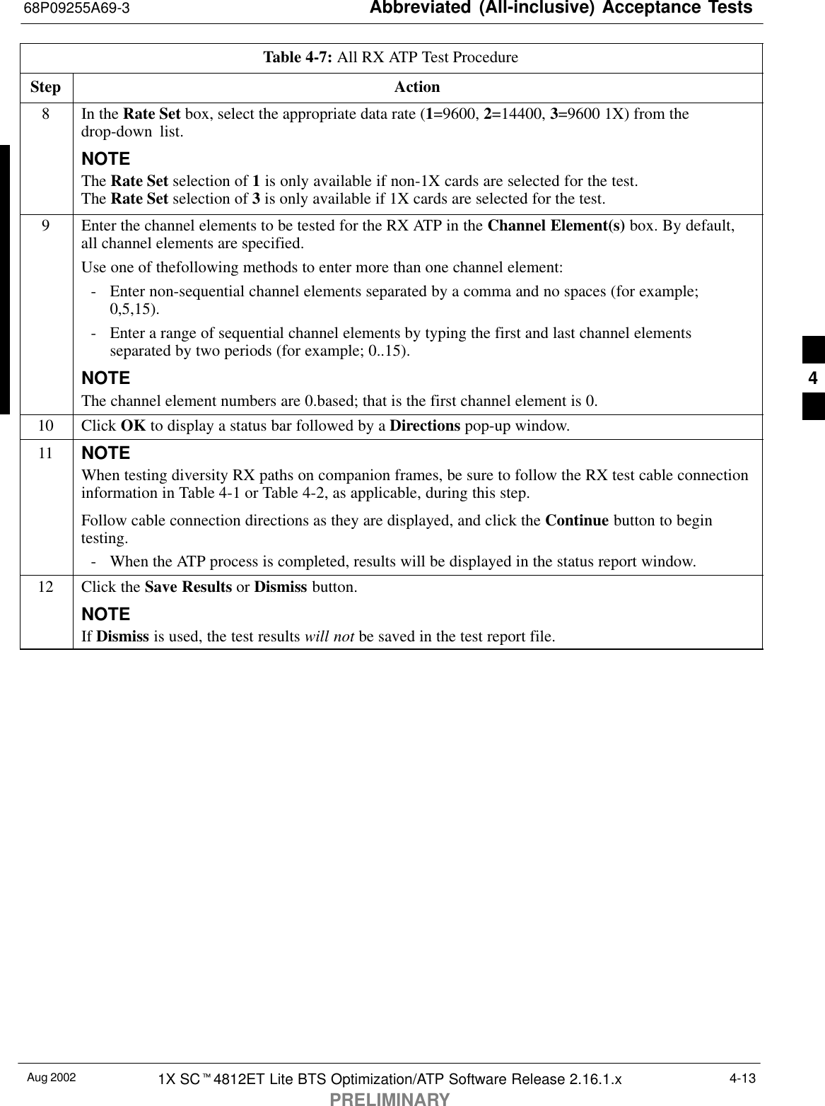 Abbreviated (All-inclusive) Acceptance Tests68P09255A69-3Aug 2002 1X SCt4812ET Lite BTS Optimization/ATP Software Release 2.16.1.xPRELIMINARY4-13Table 4-7: All RX ATP Test ProcedureStep Action8In the Rate Set box, select the appropriate data rate (1=9600, 2=14400, 3=9600 1X) from thedrop-down list.NOTEThe Rate Set selection of 1 is only available if non-1X cards are selected for the test.The Rate Set selection of 3 is only available if 1X cards are selected for the test.9Enter the channel elements to be tested for the RX ATP in the Channel Element(s) box. By default,all channel elements are specified.Use one of thefollowing methods to enter more than one channel element:- Enter non-sequential channel elements separated by a comma and no spaces (for example;0,5,15).- Enter a range of sequential channel elements by typing the first and last channel elementsseparated by two periods (for example; 0..15).NOTEThe channel element numbers are 0.based; that is the first channel element is 0.10 Click OK to display a status bar followed by a Directions pop-up window.11 NOTEWhen testing diversity RX paths on companion frames, be sure to follow the RX test cable connectioninformation in Table 4-1 or Table 4-2, as applicable, during this step.Follow cable connection directions as they are displayed, and click the Continue button to begintesting.- When the ATP process is completed, results will be displayed in the status report window.12 Click the Save Results or Dismiss button.NOTEIf Dismiss is used, the test results will not be saved in the test report file. 4