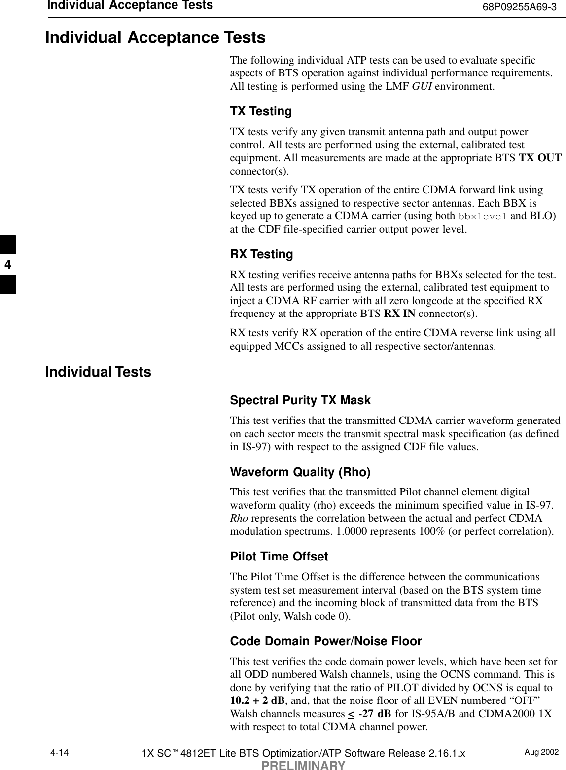 Individual Acceptance Tests 68P09255A69-3Aug 20021X SCt4812ET Lite BTS Optimization/ATP Software Release 2.16.1.xPRELIMINARY4-14Individual Acceptance TestsThe following individual ATP tests can be used to evaluate specificaspects of BTS operation against individual performance requirements.All testing is performed using the LMF GUI environment.TX TestingTX tests verify any given transmit antenna path and output powercontrol. All tests are performed using the external, calibrated testequipment. All measurements are made at the appropriate BTS TX OUTconnector(s).TX tests verify TX operation of the entire CDMA forward link usingselected BBXs assigned to respective sector antennas. Each BBX iskeyed up to generate a CDMA carrier (using both bbxlevel and BLO)at the CDF file-specified carrier output power level.RX TestingRX testing verifies receive antenna paths for BBXs selected for the test.All tests are performed using the external, calibrated test equipment toinject a CDMA RF carrier with all zero longcode at the specified RXfrequency at the appropriate BTS RX IN connector(s).RX tests verify RX operation of the entire CDMA reverse link using allequipped MCCs assigned to all respective sector/antennas.Individual TestsSpectral Purity TX MaskThis test verifies that the transmitted CDMA carrier waveform generatedon each sector meets the transmit spectral mask specification (as definedin IS-97) with respect to the assigned CDF file values.Waveform Quality (Rho)This test verifies that the transmitted Pilot channel element digitalwaveform quality (rho) exceeds the minimum specified value in IS-97.Rho represents the correlation between the actual and perfect CDMAmodulation spectrums. 1.0000 represents 100% (or perfect correlation).Pilot Time OffsetThe Pilot Time Offset is the difference between the communicationssystem test set measurement interval (based on the BTS system timereference) and the incoming block of transmitted data from the BTS(Pilot only, Walsh code 0).Code Domain Power/Noise FloorThis test verifies the code domain power levels, which have been set forall ODD numbered Walsh channels, using the OCNS command. This isdone by verifying that the ratio of PILOT divided by OCNS is equal to10.2 + 2 dB, and, that the noise floor of all EVEN numbered “OFF”Walsh channels measures &lt; -27 dB for IS-95A/B and CDMA2000 1Xwith respect to total CDMA channel power.4