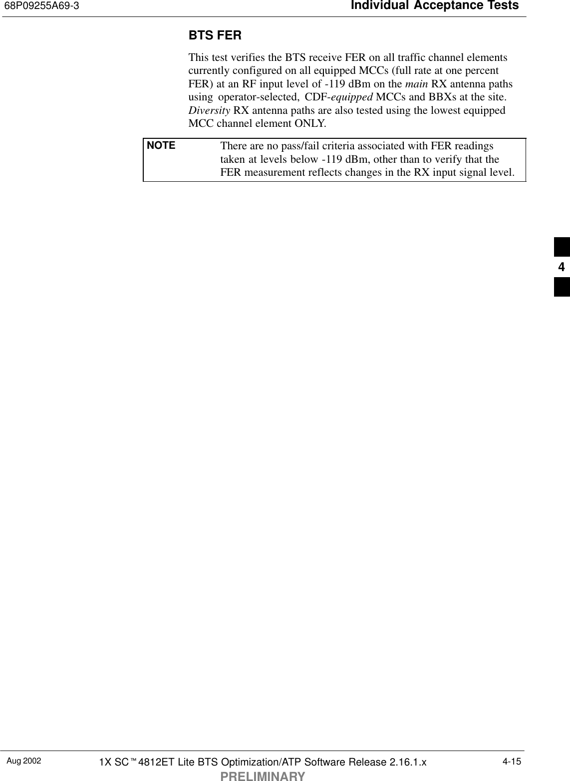 Individual Acceptance Tests68P09255A69-3Aug 2002 1X SCt4812ET Lite BTS Optimization/ATP Software Release 2.16.1.xPRELIMINARY4-15BTS FERThis test verifies the BTS receive FER on all traffic channel elementscurrently configured on all equipped MCCs (full rate at one percentFER) at an RF input level of -119 dBm on the main RX antenna pathsusing operator-selected, CDF-equipped MCCs and BBXs at the site.Diversity RX antenna paths are also tested using the lowest equippedMCC channel element ONLY.NOTE There are no pass/fail criteria associated with FER readingstaken at levels below -119 dBm, other than to verify that theFER measurement reflects changes in the RX input signal level.4