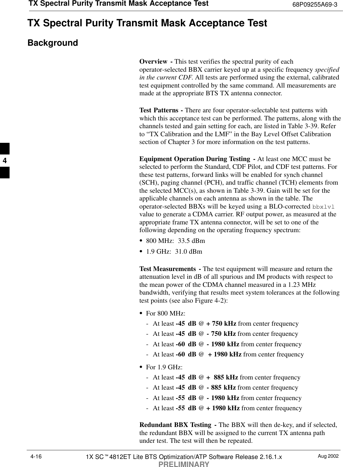 TX Spectral Purity Transmit Mask Acceptance Test 68P09255A69-3Aug 20021X SCt4812ET Lite BTS Optimization/ATP Software Release 2.16.1.xPRELIMINARY4-16TX Spectral Purity Transmit Mask Acceptance TestBackgroundOverview - This test verifies the spectral purity of eachoperator-selected BBX carrier keyed up at a specific frequency specifiedin the current CDF. All tests are performed using the external, calibratedtest equipment controlled by the same command. All measurements aremade at the appropriate BTS TX antenna connector.Test Patterns - There are four operator-selectable test patterns withwhich this acceptance test can be performed. The patterns, along with thechannels tested and gain setting for each, are listed in Table 3-39. Referto “TX Calibration and the LMF” in the Bay Level Offset Calibrationsection of Chapter 3 for more information on the test patterns.Equipment Operation During Testing - At least one MCC must beselected to perform the Standard, CDF Pilot, and CDF test patterns. Forthese test patterns, forward links will be enabled for synch channel(SCH), paging channel (PCH), and traffic channel (TCH) elements fromthe selected MCC(s), as shown in Table 3-39. Gain will be set for theapplicable channels on each antenna as shown in the table. Theoperator-selected BBXs will be keyed using a BLO-corrected bbxlvlvalue to generate a CDMA carrier. RF output power, as measured at theappropriate frame TX antenna connector, will be set to one of thefollowing depending on the operating frequency spectrum:S800 MHz:  33.5 dBmS1.9 GHz:  31.0 dBmTest Measurements  - The test equipment will measure and return theattenuation level in dB of all spurious and IM products with respect tothe mean power of the CDMA channel measured in a 1.23 MHzbandwidth, verifying that results meet system tolerances at the followingtest points (see also Figure 4-2):SFor 800 MHz:- At least -45 dB @ + 750 kHz from center frequency- At least -45 dB @ - 750 kHz from center frequency- At least -60 dB @ - 1980 kHz from center frequency- At least -60 dB @  + 1980 kHz from center frequencySFor 1.9 GHz:- At least -45 dB @ +  885 kHz from center frequency- At least -45 dB @ - 885 kHz from center frequency- At least -55 dB @ - 1980 kHz from center frequency- At least -55 dB @ + 1980 kHz from center frequencyRedundant BBX Testing - The BBX will then de-key, and if selected,the redundant BBX will be assigned to the current TX antenna pathunder test. The test will then be repeated.4