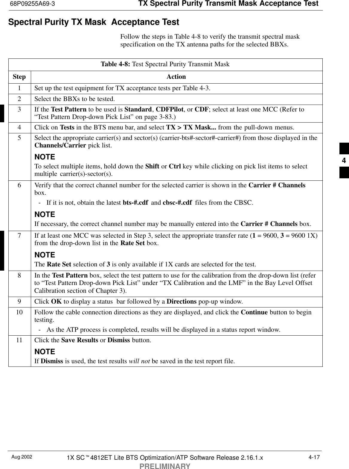 TX Spectral Purity Transmit Mask Acceptance Test68P09255A69-3Aug 2002 1X SCt4812ET Lite BTS Optimization/ATP Software Release 2.16.1.xPRELIMINARY4-17Spectral Purity TX Mask  Acceptance TestFollow the steps in Table 4-8 to verify the transmit spectral maskspecification on the TX antenna paths for the selected BBXs.Table 4-8: Test Spectral Purity Transmit MaskStep Action1Set up the test equipment for TX acceptance tests per Table 4-3.2Select the BBXs to be tested.3If the Test Pattern to be used is Standard, CDFPilot, or CDF; select at least one MCC (Refer to“Test Pattern Drop-down Pick List” on page 3-83.)4Click on Tests in the BTS menu bar, and select TX &gt; TX Mask... from the pull-down menus.5Select the appropriate carrier(s) and sector(s) (carrier-bts#-sector#-carrier#) from those displayed in theChannels/Carrier pick list.NOTETo select multiple items, hold down the Shift or Ctrl key while clicking on pick list items to selectmultiple carrier(s)-sector(s).6Verify that the correct channel number for the selected carrier is shown in the Carrier # Channelsbox.- If it is not, obtain the latest bts-#.cdf  and cbsc-#.cdf  files from the CBSC.NOTEIf necessary, the correct channel number may be manually entered into the Carrier # Channels box.7If at least one MCC was selected in Step 3, select the appropriate transfer rate (1 = 9600, 3 = 9600 1X)from the drop-down list in the Rate Set box.NOTEThe Rate Set selection of 3 is only available if 1X cards are selected for the test.8In the Test Pattern box, select the test pattern to use for the calibration from the drop-down list (referto “Test Pattern Drop-down Pick List” under “TX Calibration and the LMF” in the Bay Level OffsetCalibration section of Chapter 3).9 Click OK to display a status  bar followed by a Directions pop-up window.10 Follow the cable connection directions as they are displayed, and click the Continue button to begintesting.- As the ATP process is completed, results will be displayed in a status report window.11 Click the Save Results or Dismiss button.NOTEIf Dismiss is used, the test results will not be saved in the test report file. 4