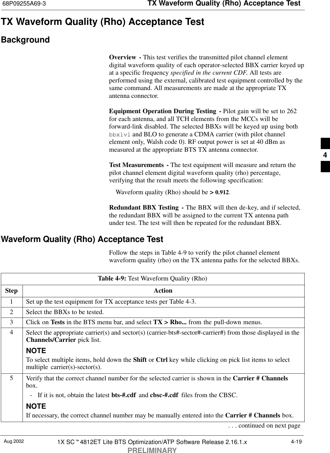 TX Waveform Quality (Rho) Acceptance Test68P09255A69-3Aug 2002 1X SCt4812ET Lite BTS Optimization/ATP Software Release 2.16.1.xPRELIMINARY4-19TX Waveform Quality (Rho) Acceptance TestBackgroundOverview - This test verifies the transmitted pilot channel elementdigital waveform quality of each operator-selected BBX carrier keyed upat a specific frequency specified in the current CDF. All tests areperformed using the external, calibrated test equipment controlled by thesame command. All measurements are made at the appropriate TXantenna connector.Equipment Operation During Testing - Pilot gain will be set to 262for each antenna, and all TCH elements from the MCCs will beforward-link disabled. The selected BBXs will be keyed up using bothbbxlvl and BLO to generate a CDMA carrier (with pilot channelelement only, Walsh code 0). RF output power is set at 40 dBm asmeasured at the appropriate BTS TX antenna connector.Test Measurements  - The test equipment will measure and return thepilot channel element digital waveform quality (rho) percentage,verifying that the result meets the following specification:Waveform quality (Rho) should be &gt; 0.912.Redundant BBX Testing - The BBX will then de-key, and if selected,the redundant BBX will be assigned to the current TX antenna pathunder test. The test will then be repeated for the redundant BBX.Waveform Quality (Rho) Acceptance TestFollow the steps in Table 4-9 to verify the pilot channel elementwaveform quality (rho) on the TX antenna paths for the selected BBXs.Table 4-9: Test Waveform Quality (Rho)Step Action1Set up the test equipment for TX acceptance tests per Table 4-3.2Select the BBXs to be tested.3Click on Tests in the BTS menu bar, and select TX &gt; Rho... from the pull-down menus.4Select the appropriate carrier(s) and sector(s) (carrier-bts#-sector#-carrier#) from those displayed in theChannels/Carrier pick list.NOTETo select multiple items, hold down the Shift or Ctrl key while clicking on pick list items to selectmultiple carrier(s)-sector(s).5Verify that the correct channel number for the selected carrier is shown in the Carrier # Channelsbox.- If it is not, obtain the latest bts-#.cdf  and cbsc-#.cdf  files from the CBSC.NOTEIf necessary, the correct channel number may be manually entered into the Carrier # Channels box.. . . continued on next page4