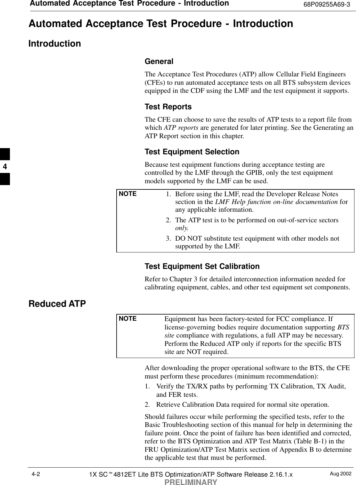 Automated Acceptance Test Procedure - Introduction 68P09255A69-3Aug 20021X SCt4812ET Lite BTS Optimization/ATP Software Release 2.16.1.xPRELIMINARY4-2Automated Acceptance Test Procedure - IntroductionIntroductionGeneralThe Acceptance Test Procedures (ATP) allow Cellular Field Engineers(CFEs) to run automated acceptance tests on all BTS subsystem devicesequipped in the CDF using the LMF and the test equipment it supports.Test ReportsThe CFE can choose to save the results of ATP tests to a report file fromwhich ATP reports are generated for later printing. See the Generating anATP Report section in this chapter.Test Equipment SelectionBecause test equipment functions during acceptance testing arecontrolled by the LMF through the GPIB, only the test equipmentmodels supported by the LMF can be used.NOTE 1. Before using the LMF, read the Developer Release Notessection in the LMF Help function on-line documentation forany applicable information.2. The ATP test is to be performed on out-of-service sectorsonly.3. DO NOT substitute test equipment with other models notsupported by the LMF.Test Equipment Set CalibrationRefer to Chapter 3 for detailed interconnection information needed forcalibrating equipment, cables, and other test equipment set components.Reduced ATPNOTE Equipment has been factory-tested for FCC compliance. Iflicense-governing bodies require documentation supporting BTSsite compliance with regulations, a full ATP may be necessary.Perform the Reduced ATP only if reports for the specific BTSsite are NOT required.After downloading the proper operational software to the BTS, the CFEmust perform these procedures (minimum recommendation):1. Verify the TX/RX paths by performing TX Calibration, TX Audit,and FER tests.2. Retrieve Calibration Data required for normal site operation.Should failures occur while performing the specified tests, refer to theBasic Troubleshooting section of this manual for help in determining thefailure point. Once the point of failure has been identified and corrected,refer to the BTS Optimization and ATP Test Matrix (Table B-1) in theFRU Optimization/ATP Test Matrix section of Appendix B to determinethe applicable test that must be performed.4