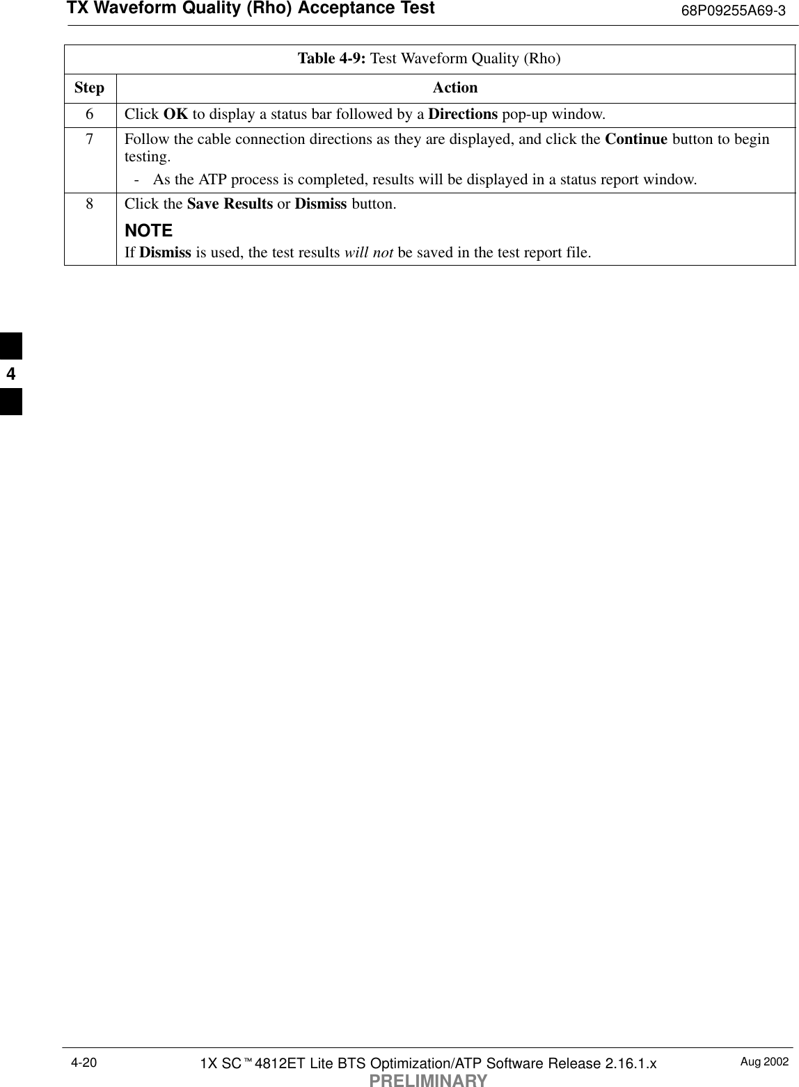 TX Waveform Quality (Rho) Acceptance Test 68P09255A69-3Aug 20021X SCt4812ET Lite BTS Optimization/ATP Software Release 2.16.1.xPRELIMINARY4-20Table 4-9: Test Waveform Quality (Rho)Step Action6 Click OK to display a status bar followed by a Directions pop-up window.7Follow the cable connection directions as they are displayed, and click the Continue button to begintesting.- As the ATP process is completed, results will be displayed in a status report window.8Click the Save Results or Dismiss button.NOTEIf Dismiss is used, the test results will not be saved in the test report file. 4