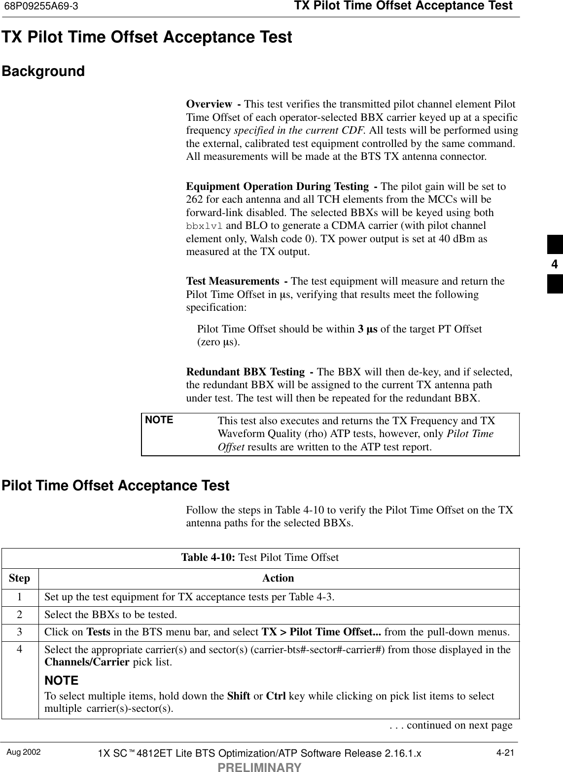 TX Pilot Time Offset Acceptance Test68P09255A69-3Aug 2002 1X SCt4812ET Lite BTS Optimization/ATP Software Release 2.16.1.xPRELIMINARY4-21TX Pilot Time Offset Acceptance TestBackgroundOverview - This test verifies the transmitted pilot channel element PilotTime Offset of each operator-selected BBX carrier keyed up at a specificfrequency specified in the current CDF. All tests will be performed usingthe external, calibrated test equipment controlled by the same command.All measurements will be made at the BTS TX antenna connector.Equipment Operation During Testing - The pilot gain will be set to262 for each antenna and all TCH elements from the MCCs will beforward-link disabled. The selected BBXs will be keyed using bothbbxlvl and BLO to generate a CDMA carrier (with pilot channelelement only, Walsh code 0). TX power output is set at 40 dBm asmeasured at the TX output.Test Measurements  - The test equipment will measure and return thePilot Time Offset in ms, verifying that results meet the followingspecification:Pilot Time Offset should be within 3 ms of the target PT Offset (zero ms).Redundant BBX Testing - The BBX will then de-key, and if selected,the redundant BBX will be assigned to the current TX antenna pathunder test. The test will then be repeated for the redundant BBX.NOTE This test also executes and returns the TX Frequency and TXWaveform Quality (rho) ATP tests, however, only Pilot TimeOffset results are written to the ATP test report.Pilot Time Offset Acceptance TestFollow the steps in Table 4-10 to verify the Pilot Time Offset on the TXantenna paths for the selected BBXs.Table 4-10: Test Pilot Time OffsetStep Action1Set up the test equipment for TX acceptance tests per Table 4-3.2Select the BBXs to be tested.3Click on Tests in the BTS menu bar, and select TX &gt; Pilot Time Offset... from the pull-down menus.4Select the appropriate carrier(s) and sector(s) (carrier-bts#-sector#-carrier#) from those displayed in theChannels/Carrier pick list.NOTETo select multiple items, hold down the Shift or Ctrl key while clicking on pick list items to selectmultiple carrier(s)-sector(s).. . . continued on next page4