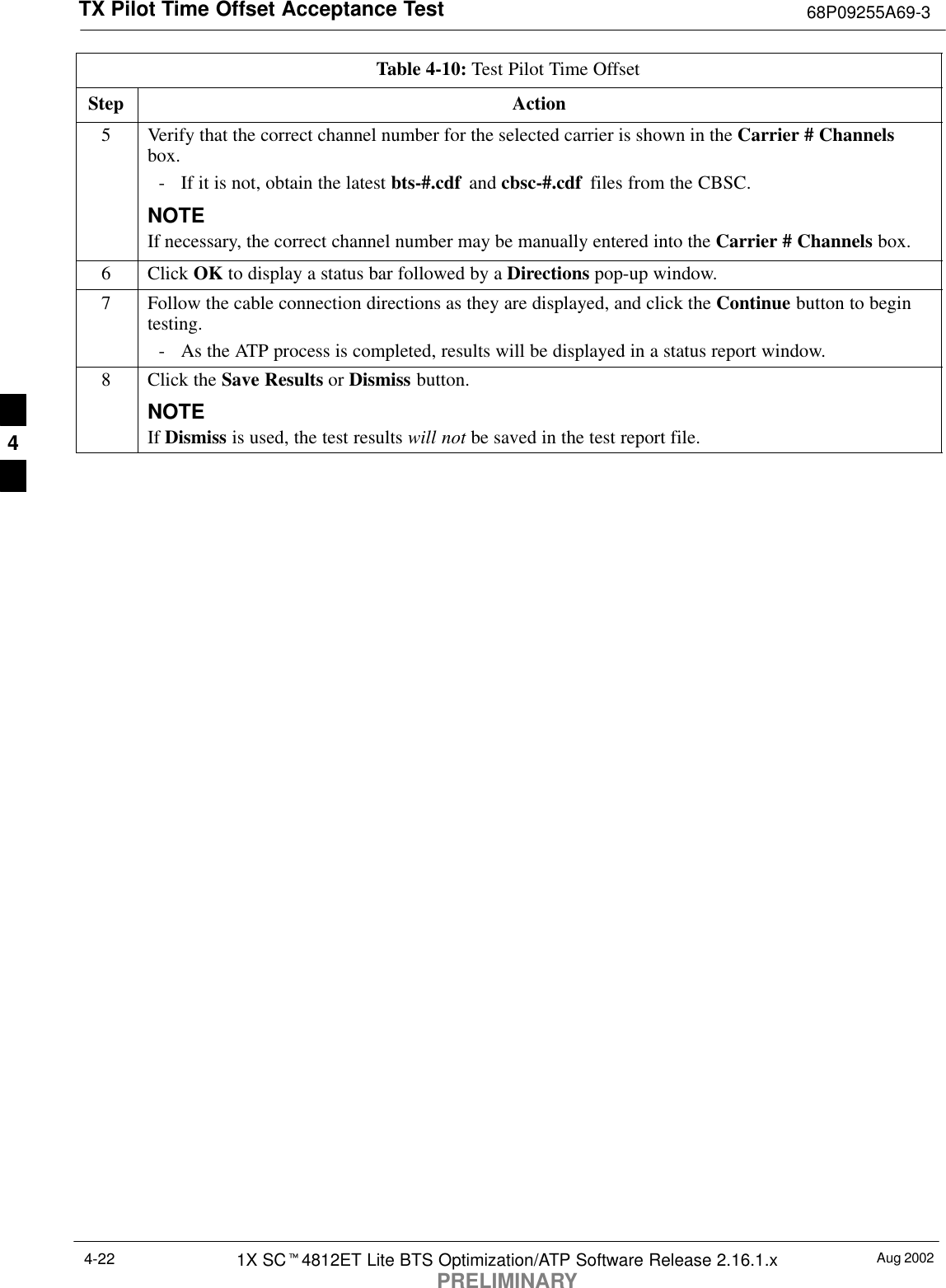 TX Pilot Time Offset Acceptance Test 68P09255A69-3Aug 20021X SCt4812ET Lite BTS Optimization/ATP Software Release 2.16.1.xPRELIMINARY4-22Table 4-10: Test Pilot Time OffsetStep Action5Verify that the correct channel number for the selected carrier is shown in the Carrier # Channelsbox.- If it is not, obtain the latest bts-#.cdf  and cbsc-#.cdf  files from the CBSC.NOTEIf necessary, the correct channel number may be manually entered into the Carrier # Channels box.6 Click OK to display a status bar followed by a Directions pop-up window.7Follow the cable connection directions as they are displayed, and click the Continue button to begintesting.- As the ATP process is completed, results will be displayed in a status report window.8Click the Save Results or Dismiss button.NOTEIf Dismiss is used, the test results will not be saved in the test report file. 4