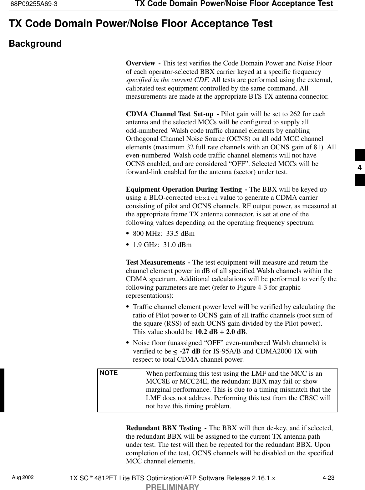 TX Code Domain Power/Noise Floor Acceptance Test68P09255A69-3Aug 2002 1X SCt4812ET Lite BTS Optimization/ATP Software Release 2.16.1.xPRELIMINARY4-23TX Code Domain Power/Noise Floor Acceptance TestBackgroundOverview - This test verifies the Code Domain Power and Noise Floorof each operator-selected BBX carrier keyed at a specific frequencyspecified in the current CDF. All tests are performed using the external,calibrated test equipment controlled by the same command. Allmeasurements are made at the appropriate BTS TX antenna connector.CDMA Channel Test  Set-up - Pilot gain will be set to 262 for eachantenna and the selected MCCs will be configured to supply allodd-numbered  Walsh code traffic channel elements by enablingOrthogonal Channel Noise Source (OCNS) on all odd MCC channelelements (maximum 32 full rate channels with an OCNS gain of 81). Alleven-numbered Walsh code traffic channel elements will not haveOCNS enabled, and are considered “OFF”. Selected MCCs will beforward-link enabled for the antenna (sector) under test.Equipment Operation During Testing - The BBX will be keyed upusing a BLO-corrected bbxlvl value to generate a CDMA carrierconsisting of pilot and OCNS channels. RF output power, as measured atthe appropriate frame TX antenna connector, is set at one of thefollowing values depending on the operating frequency spectrum:S800 MHz:  33.5 dBmS1.9 GHz:  31.0 dBmTest Measurements  - The test equipment will measure and return thechannel element power in dB of all specified Walsh channels within theCDMA spectrum. Additional calculations will be performed to verify thefollowing parameters are met (refer to Figure 4-3 for graphicrepresentations):STraffic channel element power level will be verified by calculating theratio of Pilot power to OCNS gain of all traffic channels (root sum ofthe square (RSS) of each OCNS gain divided by the Pilot power).This value should be 10.2 dB + 2.0 dB.SNoise floor (unassigned “OFF” even-numbered Walsh channels) isverified to be &lt; -27 dB for IS-95A/B and CDMA2000 1X withrespect to total CDMA channel power.NOTE When performing this test using the LMF and the MCC is anMCC8E or MCC24E, the redundant BBX may fail or showmarginal performance. This is due to a timing mismatch that theLMF does not address. Performing this test from the CBSC willnot have this timing problem.Redundant BBX Testing - The BBX will then de-key, and if selected,the redundant BBX will be assigned to the current TX antenna pathunder test. The test will then be repeated for the redundant BBX. Uponcompletion of the test, OCNS channels will be disabled on the specifiedMCC channel elements.4