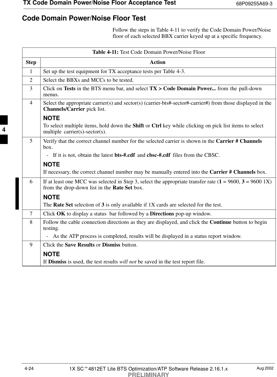 TX Code Domain Power/Noise Floor Acceptance Test 68P09255A69-3Aug 20021X SCt4812ET Lite BTS Optimization/ATP Software Release 2.16.1.xPRELIMINARY4-24Code Domain Power/Noise Floor TestFollow the steps in Table 4-11 to verify the Code Domain Power/Noisefloor of each selected BBX carrier keyed up at a specific frequency.Table 4-11: Test Code Domain Power/Noise FloorStep Action1Set up the test equipment for TX acceptance tests per Table 4-3.2Select the BBXs and MCCs to be tested.3Click on Tests in the BTS menu bar, and select TX &gt; Code Domain Power... from the pull-downmenus.4Select the appropriate carrier(s) and sector(s) (carrier-bts#-sector#-carrier#) from those displayed in theChannels/Carrier pick list.NOTETo select multiple items, hold down the Shift or Ctrl key while clicking on pick list items to selectmultiple carrier(s)-sector(s).5Verify that the correct channel number for the selected carrier is shown in the Carrier # Channelsbox.- If it is not, obtain the latest bts-#.cdf  and cbsc-#.cdf  files from the CBSC.NOTEIf necessary, the correct channel number may be manually entered into the Carrier # Channels box.6If at least one MCC was selected in Step 3, select the appropriate transfer rate (1 = 9600, 3 = 9600 1X)from the drop-down list in the Rate Set box.NOTEThe Rate Set selection of 3 is only available if 1X cards are selected for the test.7 Click OK to display a status  bar followed by a Directions pop-up window.8Follow the cable connection directions as they are displayed, and click the Continue button to begintesting.- As the ATP process is completed, results will be displayed in a status report window.9Click the Save Results or Dismiss button.NOTEIf Dismiss is used, the test results will not be saved in the test report file. 4