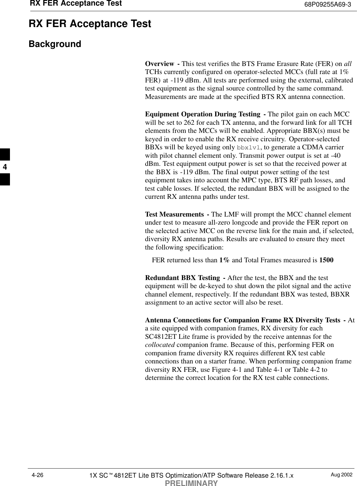 RX FER Acceptance Test 68P09255A69-3Aug 20021X SCt4812ET Lite BTS Optimization/ATP Software Release 2.16.1.xPRELIMINARY4-26RX FER Acceptance TestBackgroundOverview - This test verifies the BTS Frame Erasure Rate (FER) on allTCHs currently configured on operator-selected MCCs (full rate at 1%FER) at -119 dBm. All tests are performed using the external, calibratedtest equipment as the signal source controlled by the same command.Measurements are made at the specified BTS RX antenna connection.Equipment Operation During Testing - The pilot gain on each MCCwill be set to 262 for each TX antenna, and the forward link for all TCHelements from the MCCs will be enabled. Appropriate BBX(s) must bekeyed in order to enable the RX receive circuitry.  Operator-selectedBBXs will be keyed using only bbxlvl, to generate a CDMA carrierwith pilot channel element only. Transmit power output is set at -40dBm. Test equipment output power is set so that the received power atthe BBX is -119 dBm. The final output power setting of the testequipment takes into account the MPC type, BTS RF path losses, andtest cable losses. If selected, the redundant BBX will be assigned to thecurrent RX antenna paths under test.Test Measurements  - The LMF will prompt the MCC channel elementunder test to measure all-zero longcode and provide the FER report onthe selected active MCC on the reverse link for the main and, if selected,diversity RX antenna paths. Results are evaluated to ensure they meetthe following specification:FER returned less than 1% and Total Frames measured is 1500Redundant BBX Testing - After the test, the BBX and the testequipment will be de-keyed to shut down the pilot signal and the activechannel element, respectively. If the redundant BBX was tested, BBXRassignment to an active sector will also be reset.Antenna Connections for Companion Frame RX Diversity Tests  - Ata site equipped with companion frames, RX diversity for eachSC4812ET Lite frame is provided by the receive antennas for thecollocated companion frame. Because of this, performing FER oncompanion frame diversity RX requires different RX test cableconnections than on a starter frame. When performing companion framediversity RX FER, use Figure 4-1 and Table 4-1 or Table 4-2 todetermine the correct location for the RX test cable connections.4