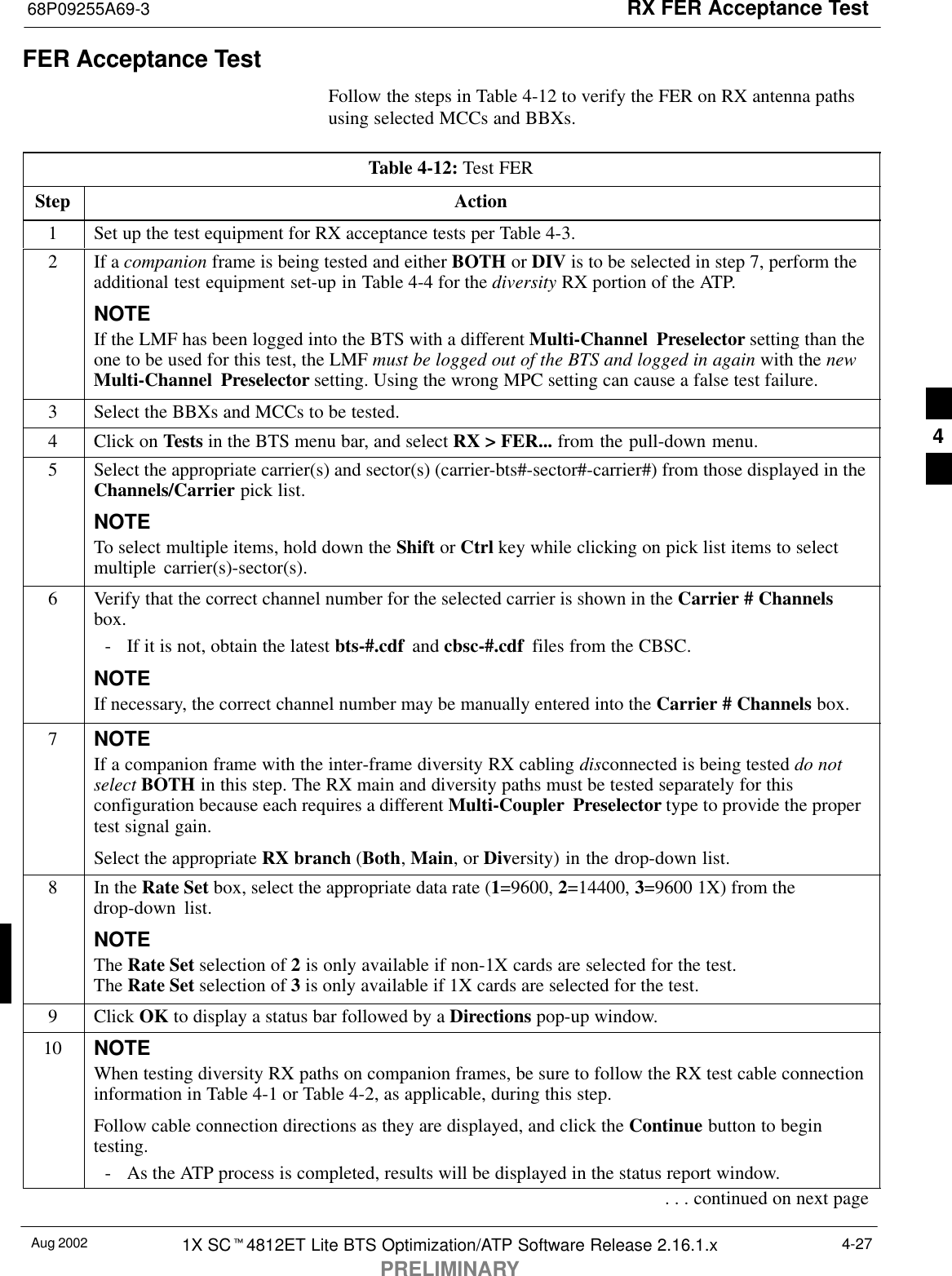 RX FER Acceptance Test68P09255A69-3Aug 2002 1X SCt4812ET Lite BTS Optimization/ATP Software Release 2.16.1.xPRELIMINARY4-27FER Acceptance TestFollow the steps in Table 4-12 to verify the FER on RX antenna pathsusing selected MCCs and BBXs.Table 4-12: Test FERStep Action1Set up the test equipment for RX acceptance tests per Table 4-3.2If a companion frame is being tested and either BOTH or DIV is to be selected in step 7, perform theadditional test equipment set-up in Table 4-4 for the diversity RX portion of the ATP.NOTEIf the LMF has been logged into the BTS with a different Multi-Channel Preselector setting than theone to be used for this test, the LMF must be logged out of the BTS and logged in again with the newMulti-Channel Preselector setting. Using the wrong MPC setting can cause a false test failure.3Select the BBXs and MCCs to be tested.4Click on Tests in the BTS menu bar, and select RX &gt; FER... from the pull-down menu.5Select the appropriate carrier(s) and sector(s) (carrier-bts#-sector#-carrier#) from those displayed in theChannels/Carrier pick list.NOTETo select multiple items, hold down the Shift or Ctrl key while clicking on pick list items to selectmultiple carrier(s)-sector(s).6Verify that the correct channel number for the selected carrier is shown in the Carrier # Channelsbox.- If it is not, obtain the latest bts-#.cdf  and cbsc-#.cdf  files from the CBSC.NOTEIf necessary, the correct channel number may be manually entered into the Carrier # Channels box.7NOTEIf a companion frame with the inter-frame diversity RX cabling disconnected is being tested do notselect BOTH in this step. The RX main and diversity paths must be tested separately for thisconfiguration because each requires a different Multi-Coupler Preselector type to provide the propertest signal gain.Select the appropriate RX branch (Both, Main, or Diversity) in the drop-down list.8In the Rate Set box, select the appropriate data rate (1=9600, 2=14400, 3=9600 1X) from thedrop-down list.NOTEThe Rate Set selection of 2 is only available if non-1X cards are selected for the test.The Rate Set selection of 3 is only available if 1X cards are selected for the test.9 Click OK to display a status bar followed by a Directions pop-up window.10 NOTEWhen testing diversity RX paths on companion frames, be sure to follow the RX test cable connectioninformation in Table 4-1 or Table 4-2, as applicable, during this step.Follow cable connection directions as they are displayed, and click the Continue button to begintesting.- As the ATP process is completed, results will be displayed in the status report window.. . . continued on next page4