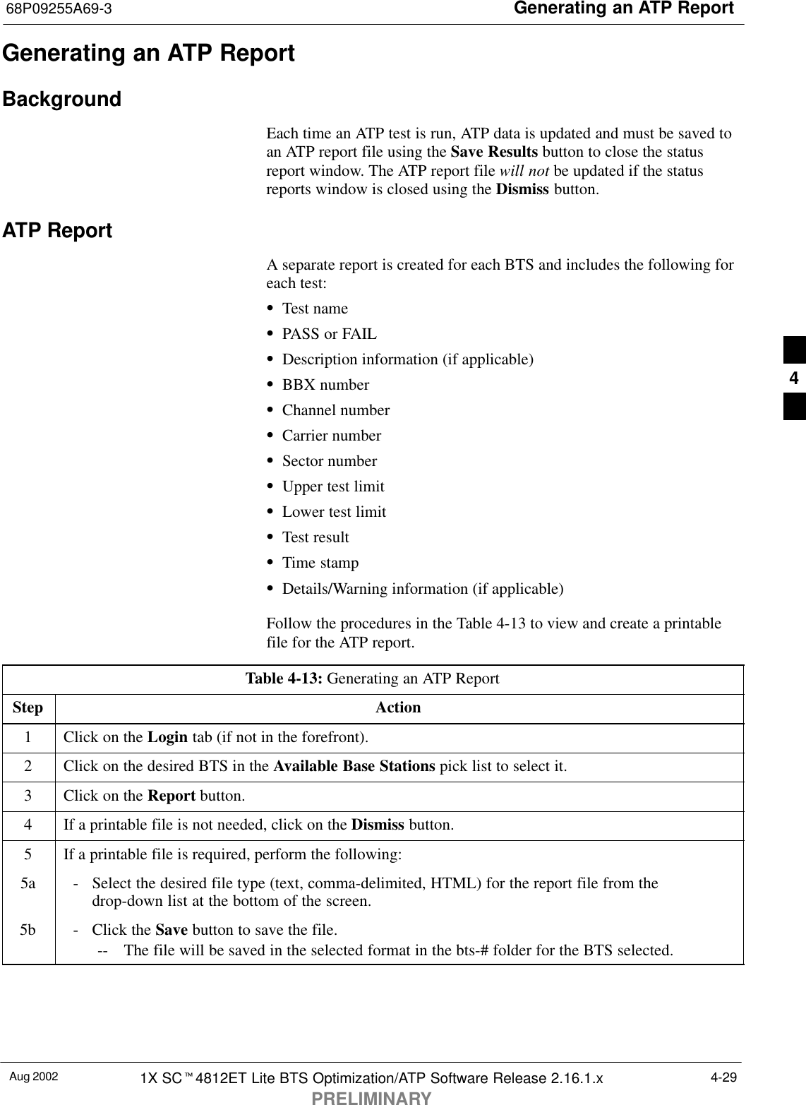 Generating an ATP Report68P09255A69-3Aug 2002 1X SCt4812ET Lite BTS Optimization/ATP Software Release 2.16.1.xPRELIMINARY4-29Generating an ATP ReportBackgroundEach time an ATP test is run, ATP data is updated and must be saved toan ATP report file using the Save Results button to close the statusreport window. The ATP report file will not be updated if the statusreports window is closed using the Dismiss button.ATP ReportA separate report is created for each BTS and includes the following foreach test:STest nameSPASS or FAILSDescription information (if applicable)SBBX numberSChannel numberSCarrier numberSSector numberSUpper test limitSLower test limitSTest resultSTime stampSDetails/Warning information (if applicable)Follow the procedures in the Table 4-13 to view and create a printablefile for the ATP report.Table 4-13: Generating an ATP ReportStep Action1Click on the Login tab (if not in the forefront).2Click on the desired BTS in the Available Base Stations pick list to select it.3Click on the Report button.4If a printable file is not needed, click on the Dismiss button.5If a printable file is required, perform the following:5a - Select the desired file type (text, comma-delimited, HTML) for the report file from thedrop-down list at the bottom of the screen.5b - Click the Save button to save the file.-- The file will be saved in the selected format in the bts-# folder for the BTS selected. 4