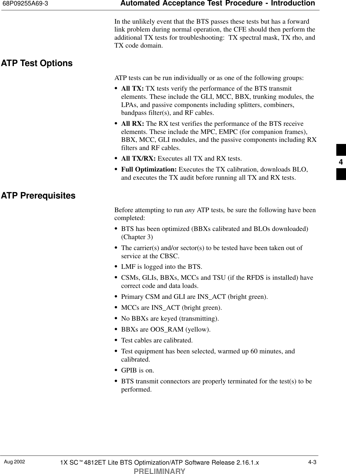 Automated Acceptance Test Procedure - Introduction68P09255A69-3Aug 2002 1X SCt4812ET Lite BTS Optimization/ATP Software Release 2.16.1.xPRELIMINARY4-3In the unlikely event that the BTS passes these tests but has a forwardlink problem during normal operation, the CFE should then perform theadditional TX tests for troubleshooting:  TX spectral mask, TX rho, andTX code domain.ATP Test OptionsATP tests can be run individually or as one of the following groups:SAll TX: TX tests verify the performance of the BTS transmitelements. These include the GLI, MCC, BBX, trunking modules, theLPAs, and passive components including splitters, combiners,bandpass filter(s), and RF cables.SAll RX: The RX test verifies the performance of the BTS receiveelements. These include the MPC, EMPC (for companion frames),BBX, MCC, GLI modules, and the passive components including RXfilters and RF cables.SAll TX/RX: Executes all TX and RX tests.SFull Optimization: Executes the TX calibration, downloads BLO,and executes the TX audit before running all TX and RX tests.ATP PrerequisitesBefore attempting to run any ATP tests, be sure the following have beencompleted:SBTS has been optimized (BBXs calibrated and BLOs downloaded)(Chapter 3)SThe carrier(s) and/or sector(s) to be tested have been taken out ofservice at the CBSC.SLMF is logged into the BTS.SCSMs, GLIs, BBXs, MCCs and TSU (if the RFDS is installed) havecorrect code and data loads.SPrimary CSM and GLI are INS_ACT (bright green).SMCCs are INS_ACT (bright green).SNo BBXs are keyed (transmitting).SBBXs are OOS_RAM (yellow).STest cables are calibrated.STest equipment has been selected, warmed up 60 minutes, andcalibrated.SGPIB is on.SBTS transmit connectors are properly terminated for the test(s) to beperformed.4