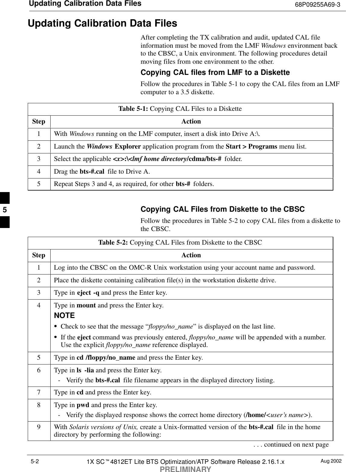 Updating Calibration Data Files 68P09255A69-3Aug 20021X SCt4812ET Lite BTS Optimization/ATP Software Release 2.16.1.xPRELIMINARY5-2Updating Calibration Data FilesAfter completing the TX calibration and audit, updated CAL fileinformation must be moved from the LMF Windows environment backto the CBSC, a Unix environment. The following procedures detailmoving files from one environment to the other.Copying CAL files from LMF to a DisketteFollow the procedures in Table 5-1 to copy the CAL files from an LMFcomputer to a 3.5 diskette.Table 5-1: Copying CAL Files to a DisketteStep Action1 With Windows running on the LMF computer, insert a disk into Drive A:\.2Launch the Windows Explorer application program from the Start &gt; Programs menu list.3Select the applicable &lt;x&gt;:\&lt;lmf home directory/cdma/bts-#  folder.4Drag the bts-#.cal  file to Drive A.5Repeat Steps 3 and 4, as required, for other bts-#  folders. Copying CAL Files from Diskette to the CBSCFollow the procedures in Table 5-2 to copy CAL files from a diskette tothe CBSC.Table 5-2: Copying CAL Files from Diskette to the CBSCStep Action1Log into the CBSC on the OMC-R Unix workstation using your account name and password.2Place the diskette containing calibration file(s) in the workstation diskette drive.3Type in eject -q and press the Enter key.4Type in mount and press the Enter key.NOTESCheck to see that the message “floppy/no_name” is displayed on the last line.SIf the eject command was previously entered, floppy/no_name will be appended with a number.Use the explicit floppy/no_name reference displayed.5Type in cd /floppy/no_name and press the Enter key.6Type in ls -lia and press the Enter key.- Verify the bts-#.cal  file filename appears in the displayed directory listing.7Type in cd and press the Enter key.8Type in pwd and press the Enter key.- Verify the displayed response shows the correct home directory (/home/&lt;user’s name&gt;).9 With Solaris versions of Unix, create a Unix-formatted version of the bts-#.cal  file in the homedirectory by performing the following:. . . continued on next page5
