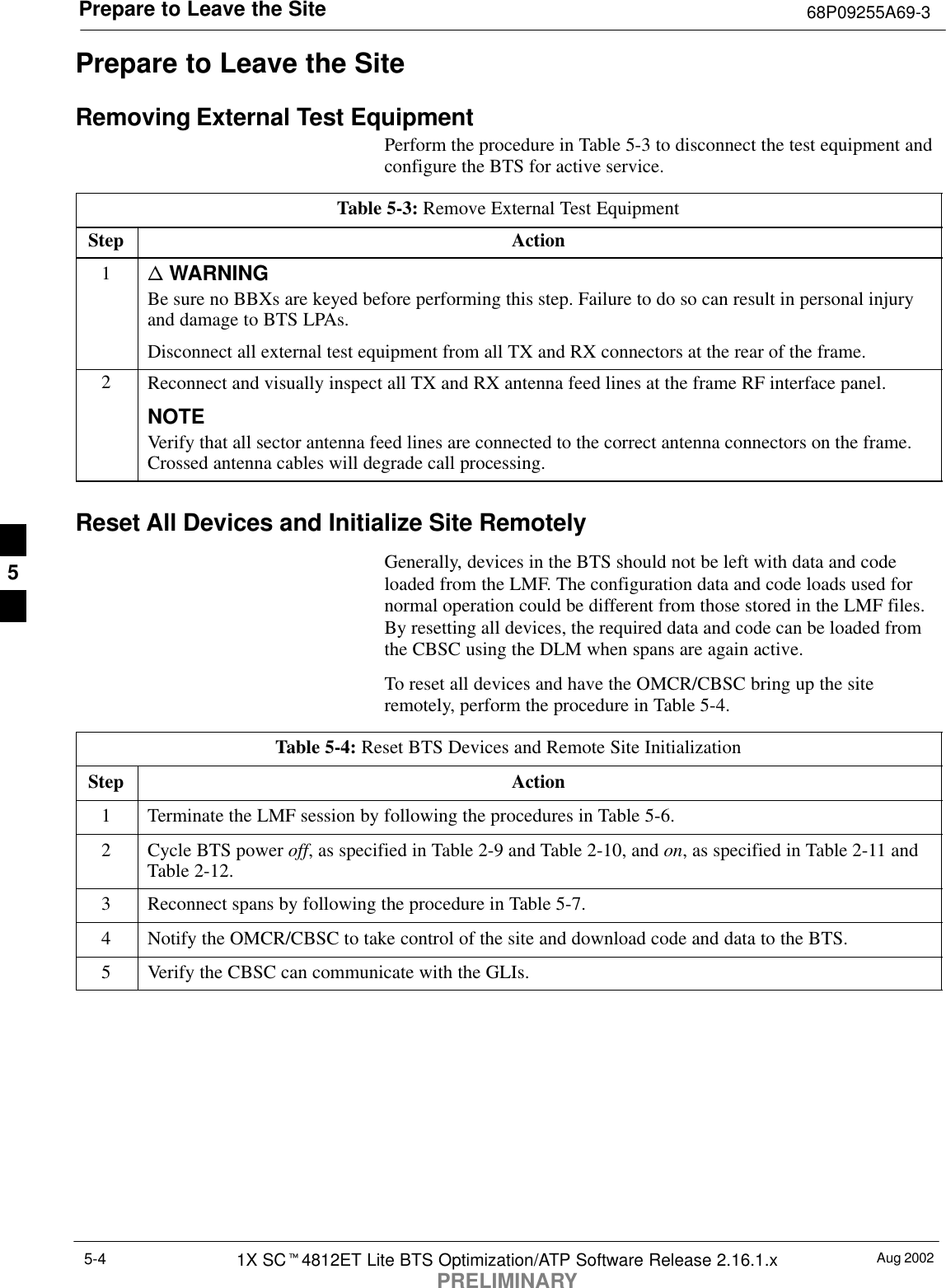 Prepare to Leave the Site 68P09255A69-3Aug 20021X SCt4812ET Lite BTS Optimization/ATP Software Release 2.16.1.xPRELIMINARY5-4Prepare to Leave the SiteRemoving External Test EquipmentPerform the procedure in Table 5-3 to disconnect the test equipment andconfigure the BTS for active service.Table 5-3: Remove External Test EquipmentStep Action1n WARNINGBe sure no BBXs are keyed before performing this step. Failure to do so can result in personal injuryand damage to BTS LPAs.Disconnect all external test equipment from all TX and RX connectors at the rear of the frame.2Reconnect and visually inspect all TX and RX antenna feed lines at the frame RF interface panel.NOTEVerify that all sector antenna feed lines are connected to the correct antenna connectors on the frame.Crossed antenna cables will degrade call processing.Reset All Devices and Initialize Site RemotelyGenerally, devices in the BTS should not be left with data and codeloaded from the LMF. The configuration data and code loads used fornormal operation could be different from those stored in the LMF files.By resetting all devices, the required data and code can be loaded fromthe CBSC using the DLM when spans are again active.To reset all devices and have the OMCR/CBSC bring up the siteremotely, perform the procedure in Table 5-4.Table 5-4: Reset BTS Devices and Remote Site InitializationStep Action1Terminate the LMF session by following the procedures in Table 5-6.2Cycle BTS power off, as specified in Table 2-9 and Table 2-10, and on, as specified in Table 2-11 andTable 2-12.3Reconnect spans by following the procedure in Table 5-7.4Notify the OMCR/CBSC to take control of the site and download code and data to the BTS.5Verify the CBSC can communicate with the GLIs. 5