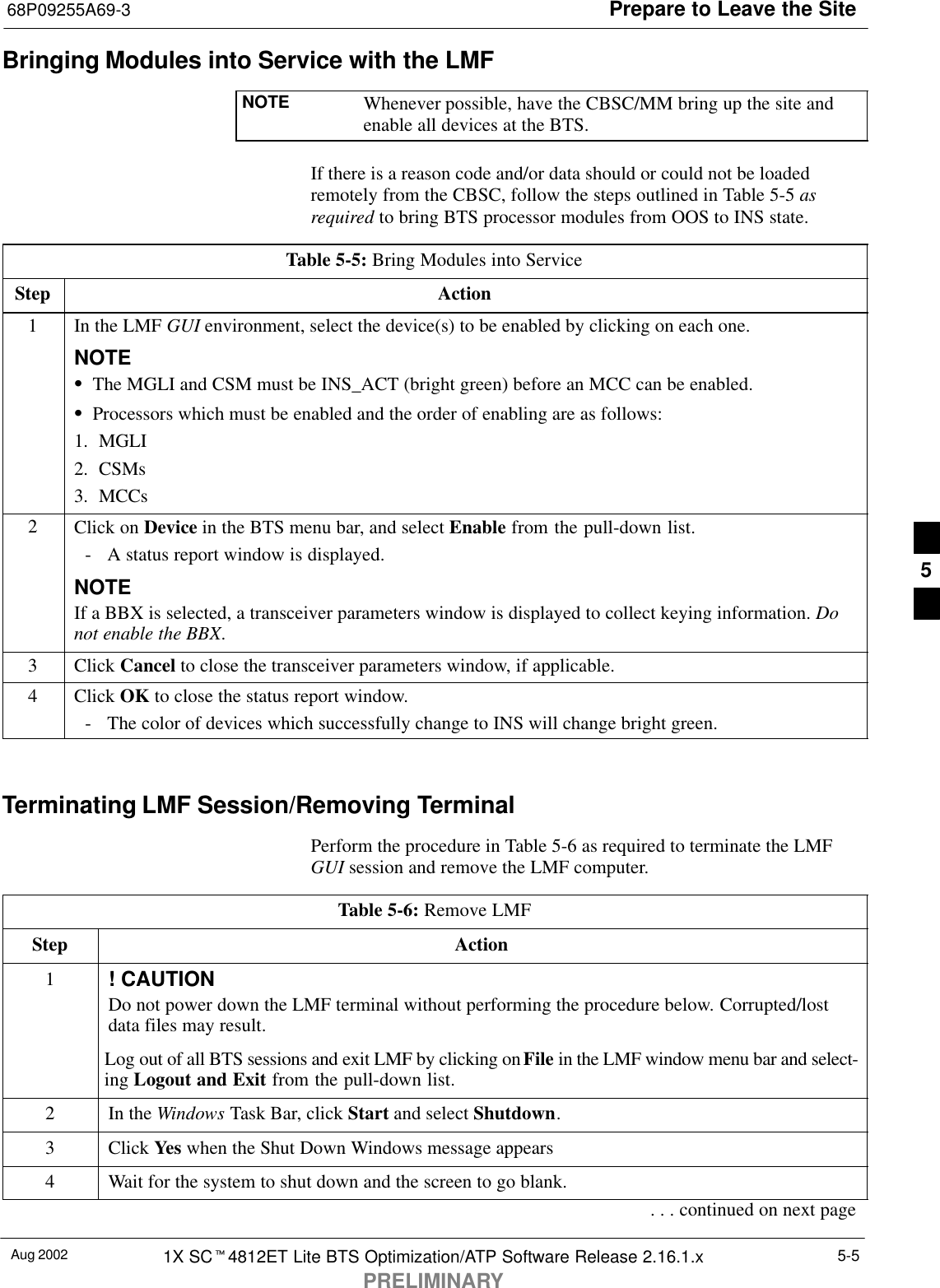 Prepare to Leave the Site68P09255A69-3Aug 2002 1X SCt4812ET Lite BTS Optimization/ATP Software Release 2.16.1.xPRELIMINARY5-5Bringing Modules into Service with the LMFNOTE Whenever possible, have the CBSC/MM bring up the site andenable all devices at the BTS.If there is a reason code and/or data should or could not be loadedremotely from the CBSC, follow the steps outlined in Table 5-5 asrequired to bring BTS processor modules from OOS to INS state.Table 5-5: Bring Modules into ServiceStep Action1In the LMF GUI environment, select the device(s) to be enabled by clicking on each one.NOTESThe MGLI and CSM must be INS_ACT (bright green) before an MCC can be enabled.SProcessors which must be enabled and the order of enabling are as follows:1. MGLI2. CSMs3. MCCs2Click on Device in the BTS menu bar, and select Enable from the pull-down list.- A status report window is displayed.NOTEIf a BBX is selected, a transceiver parameters window is displayed to collect keying information. Donot enable the BBX.3 Click Cancel to close the transceiver parameters window, if applicable.4 Click OK to close the status report window.- The color of devices which successfully change to INS will change bright green. Terminating LMF Session/Removing TerminalPerform the procedure in Table 5-6 as required to terminate the LMFGUI session and remove the LMF computer.Table 5-6: Remove LMFStep Action1! CAUTIONDo not power down the LMF terminal without performing the procedure below. Corrupted/lostdata files may result.Log out of all BTS sessions and exit LMF by clicking on File in the LMF window menu bar and select-ing Logout and Exit from the pull-down list.2In the Windows Task Bar, click Start and select Shutdown.3 Click Yes when the Shut Down Windows message appears4Wait for the system to shut down and the screen to go blank.. . . continued on next page5