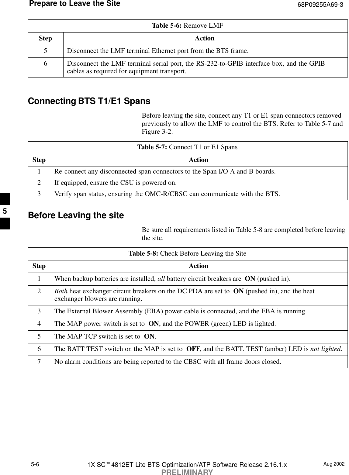 Prepare to Leave the Site 68P09255A69-3Aug 20021X SCt4812ET Lite BTS Optimization/ATP Software Release 2.16.1.xPRELIMINARY5-6Table 5-6: Remove LMFStep Action5Disconnect the LMF terminal Ethernet port from the BTS frame.6Disconnect the LMF terminal serial port, the RS-232-to-GPIB interface box, and the GPIBcables as required for equipment transport. Connecting BTS T1/E1 SpansBefore leaving the site, connect any T1 or E1 span connectors removedpreviously to allow the LMF to control the BTS. Refer to Table 5-7 andFigure 3-2.Table 5-7: Connect T1 or E1 SpansStep Action1Re-connect any disconnected span connectors to the Span I/O A and B boards.2If equipped, ensure the CSU is powered on.3Verify span status, ensuring the OMC-R/CBSC can communicate with the BTS.Before Leaving the siteBe sure all requirements listed in Table 5-8 are completed before leavingthe site.Table 5-8: Check Before Leaving the SiteStep Action1When backup batteries are installed, all battery circuit breakers are  ON (pushed in).2Both heat exchanger circuit breakers on the DC PDA are set to  ON (pushed in), and the heatexchanger blowers are running.3The External Blower Assembly (EBA) power cable is connected, and the EBA is running.4The MAP power switch is set to  ON, and the POWER (green) LED is lighted.5The MAP TCP switch is set to  ON.6The BATT TEST switch on the MAP is set to  OFF, and the BATT. TEST (amber) LED is not lighted.7No alarm conditions are being reported to the CBSC with all frame doors closed.5