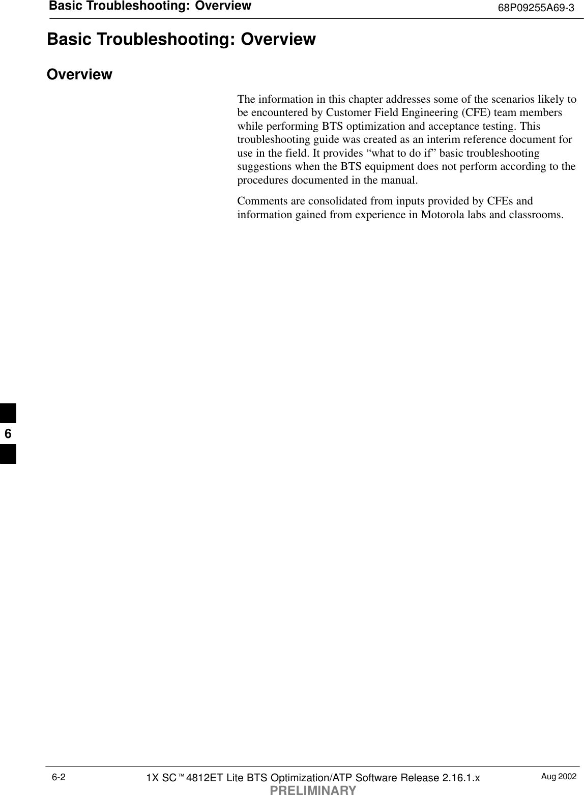 Basic Troubleshooting: Overview 68P09255A69-3Aug 20021X SCt4812ET Lite BTS Optimization/ATP Software Release 2.16.1.xPRELIMINARY6-2Basic Troubleshooting: OverviewOverviewThe information in this chapter addresses some of the scenarios likely tobe encountered by Customer Field Engineering (CFE) team memberswhile performing BTS optimization and acceptance testing. Thistroubleshooting guide was created as an interim reference document foruse in the field. It provides “what to do if” basic troubleshootingsuggestions when the BTS equipment does not perform according to theprocedures documented in the manual.Comments are consolidated from inputs provided by CFEs andinformation gained from experience in Motorola labs and classrooms.6