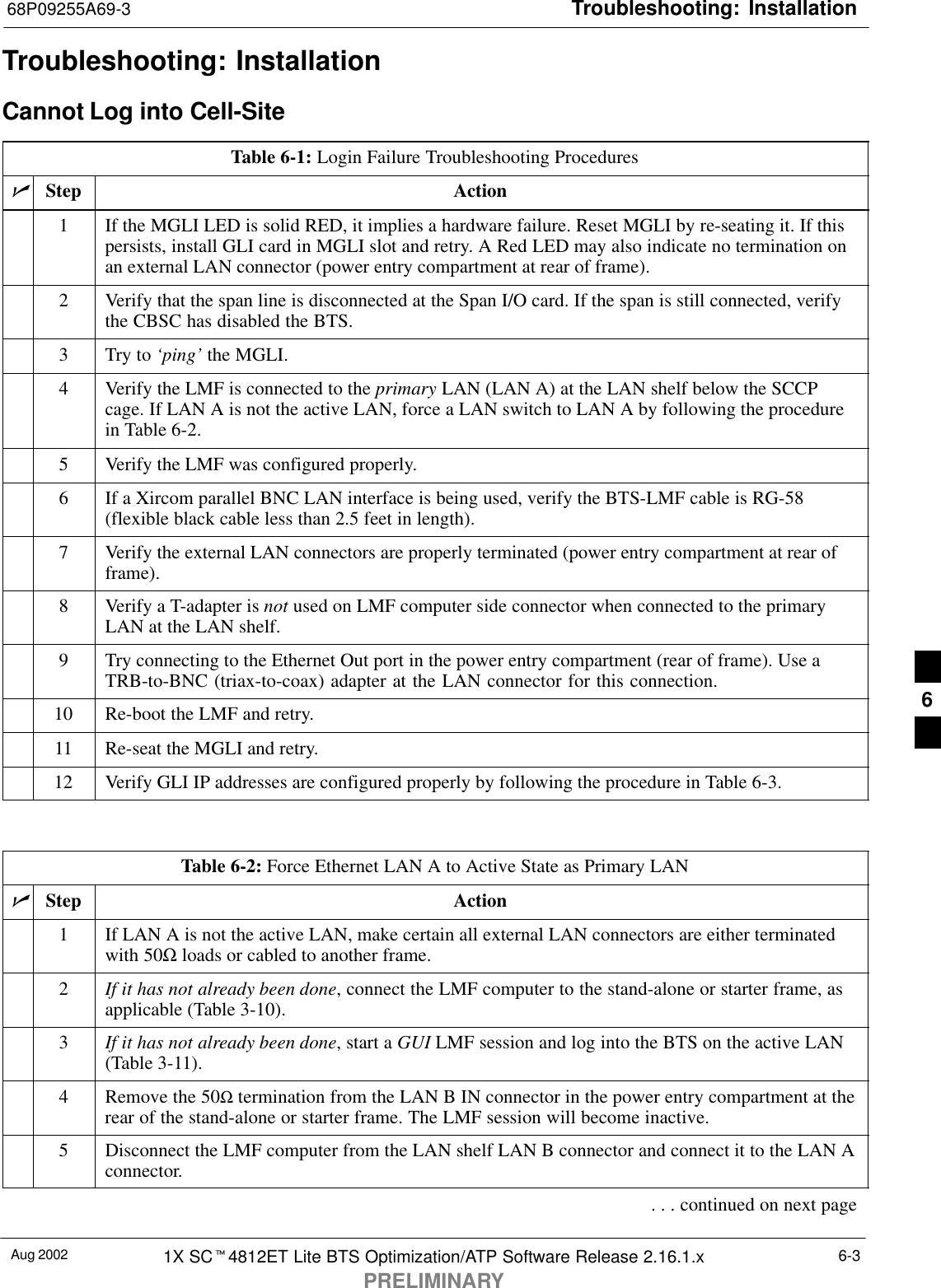 Troubleshooting: Installation68P09255A69-3Aug 2002 1X SCt4812ET Lite BTS Optimization/ATP Software Release 2.16.1.xPRELIMINARY6-3Troubleshooting: InstallationCannot Log into Cell-SiteTable 6-1: Login Failure Troubleshooting ProceduresnStep Action1If the MGLI LED is solid RED, it implies a hardware failure. Reset MGLI by re-seating it. If thispersists, install GLI card in MGLI slot and retry. A Red LED may also indicate no termination onan external LAN connector (power entry compartment at rear of frame).2Verify that the span line is disconnected at the Span I/O card. If the span is still connected, verifythe CBSC has disabled the BTS.3Try to ‘ping’ the MGLI.4Verify the LMF is connected to the primary LAN (LAN A) at the LAN shelf below the SCCPcage. If LAN A is not the active LAN, force a LAN switch to LAN A by following the procedurein Table 6-2.5Verify the LMF was configured properly.6If a Xircom parallel BNC LAN interface is being used, verify the BTS-LMF cable is RG-58(flexible black cable less than 2.5 feet in length).7Verify the external LAN connectors are properly terminated (power entry compartment at rear offrame).8Verify a T-adapter is not used on LMF computer side connector when connected to the primaryLAN at the LAN shelf.9Try connecting to the Ethernet Out port in the power entry compartment (rear of frame). Use aTRB-to-BNC (triax-to-coax) adapter at the LAN connector for this connection.10 Re-boot the LMF and retry.11 Re-seat the MGLI and retry.12 Verify GLI IP addresses are configured properly by following the procedure in Table 6-3. Table 6-2: Force Ethernet LAN A to Active State as Primary LANnStep Action1If LAN A is not the active LAN, make certain all external LAN connectors are either terminatedwith 50Ω loads or cabled to another frame.2If it has not already been done, connect the LMF computer to the stand-alone or starter frame, asapplicable (Table 3-10).3If it has not already been done, start a GUI LMF session and log into the BTS on the active LAN(Table 3-11).4Remove the 50Ω termination from the LAN B IN connector in the power entry compartment at therear of the stand-alone or starter frame. The LMF session will become inactive.5Disconnect the LMF computer from the LAN shelf LAN B connector and connect it to the LAN Aconnector.. . . continued on next page6