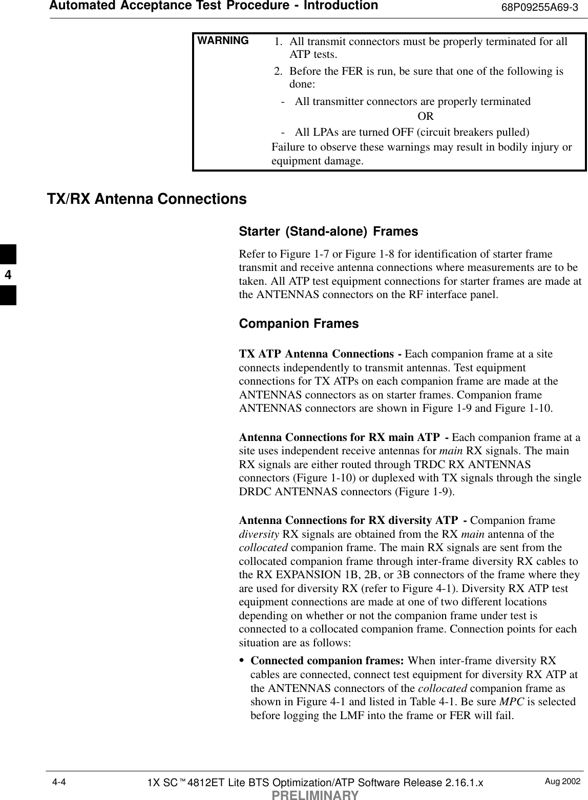 Automated Acceptance Test Procedure - Introduction 68P09255A69-3Aug 20021X SCt4812ET Lite BTS Optimization/ATP Software Release 2.16.1.xPRELIMINARY4-4WARNING 1. All transmit connectors must be properly terminated for allATP tests.2. Before the FER is run, be sure that one of the following isdone:- All transmitter connectors are properly terminatedOR- All LPAs are turned OFF (circuit breakers pulled)Failure to observe these warnings may result in bodily injury orequipment damage.TX/RX Antenna ConnectionsStarter (Stand-alone) FramesRefer to Figure 1-7 or Figure 1-8 for identification of starter frametransmit and receive antenna connections where measurements are to betaken. All ATP test equipment connections for starter frames are made atthe ANTENNAS connectors on the RF interface panel.Companion FramesTX ATP Antenna Connections - Each companion frame at a siteconnects independently to transmit antennas. Test equipmentconnections for TX ATPs on each companion frame are made at theANTENNAS connectors as on starter frames. Companion frameANTENNAS connectors are shown in Figure 1-9 and Figure 1-10.Antenna Connections for RX main ATP  - Each companion frame at asite uses independent receive antennas for main RX signals. The mainRX signals are either routed through TRDC RX ANTENNASconnectors (Figure 1-10) or duplexed with TX signals through the singleDRDC ANTENNAS connectors (Figure 1-9).Antenna Connections for RX diversity ATP  - Companion framediversity RX signals are obtained from the RX main antenna of thecollocated companion frame. The main RX signals are sent from thecollocated companion frame through inter-frame diversity RX cables tothe RX EXPANSION 1B, 2B, or 3B connectors of the frame where theyare used for diversity RX (refer to Figure 4-1). Diversity RX ATP testequipment connections are made at one of two different locationsdepending on whether or not the companion frame under test isconnected to a collocated companion frame. Connection points for eachsituation are as follows:SConnected companion frames: When inter-frame diversity RXcables are connected, connect test equipment for diversity RX ATP atthe ANTENNAS connectors of the collocated companion frame asshown in Figure 4-1 and listed in Table 4-1. Be sure MPC is selectedbefore logging the LMF into the frame or FER will fail.4