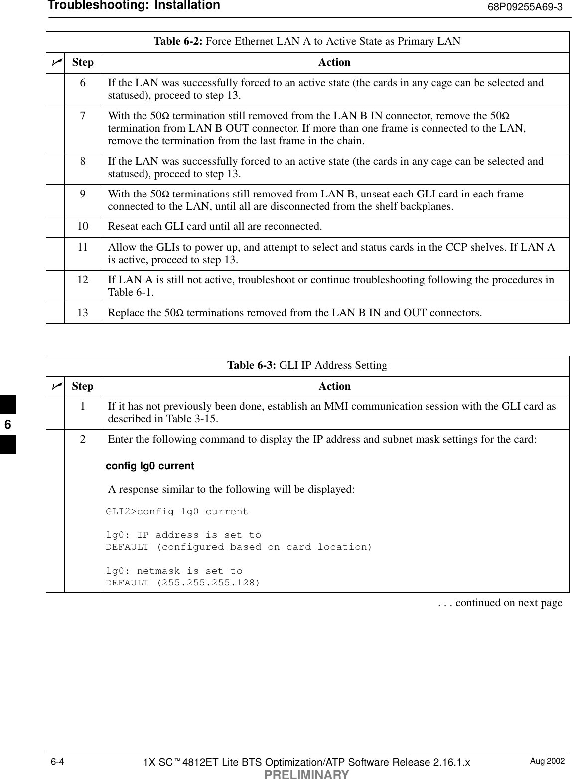 Troubleshooting: Installation 68P09255A69-3Aug 20021X SCt4812ET Lite BTS Optimization/ATP Software Release 2.16.1.xPRELIMINARY6-4Table 6-2: Force Ethernet LAN A to Active State as Primary LANnActionStep6If the LAN was successfully forced to an active state (the cards in any cage can be selected andstatused), proceed to step 13.7With the 50Ω termination still removed from the LAN B IN connector, remove the 50Ωtermination from LAN B OUT connector. If more than one frame is connected to the LAN,remove the termination from the last frame in the chain.8If the LAN was successfully forced to an active state (the cards in any cage can be selected andstatused), proceed to step 13.9With the 50Ω terminations still removed from LAN B, unseat each GLI card in each frameconnected to the LAN, until all are disconnected from the shelf backplanes.10 Reseat each GLI card until all are reconnected.11 Allow the GLIs to power up, and attempt to select and status cards in the CCP shelves. If LAN Ais active, proceed to step 13.12 If LAN A is still not active, troubleshoot or continue troubleshooting following the procedures inTable 6-1.13 Replace the 50Ω terminations removed from the LAN B IN and OUT connectors. Table 6-3: GLI IP Address SettingnStep Action1If it has not previously been done, establish an MMI communication session with the GLI card asdescribed in Table 3-15.2Enter the following command to display the IP address and subnet mask settings for the card:config lg0 currentA response similar to the following will be displayed:GLI2&gt;config lg0 currentlg0: IP address is set to DEFAULT (configured based on card location)lg0: netmask is set to DEFAULT (255.255.255.128). . . continued on next page6