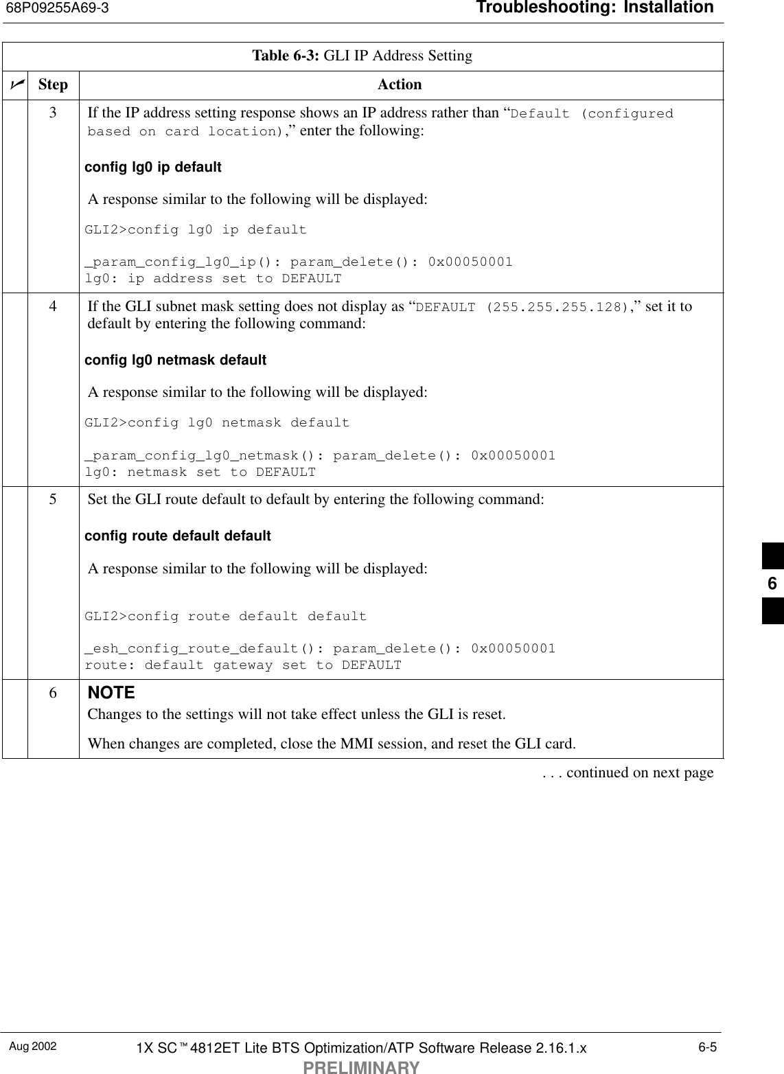 Troubleshooting: Installation68P09255A69-3Aug 2002 1X SCt4812ET Lite BTS Optimization/ATP Software Release 2.16.1.xPRELIMINARY6-5Table 6-3: GLI IP Address SettingnActionStep3If the IP address setting response shows an IP address rather than “Default (configuredbased on card location),” enter the following:config lg0 ip defaultA response similar to the following will be displayed:GLI2&gt;config lg0 ip default_param_config_lg0_ip(): param_delete(): 0x00050001lg0: ip address set to DEFAULT4If the GLI subnet mask setting does not display as “DEFAULT (255.255.255.128),” set it todefault by entering the following command:config lg0 netmask defaultA response similar to the following will be displayed:GLI2&gt;config lg0 netmask default_param_config_lg0_netmask(): param_delete(): 0x00050001lg0: netmask set to DEFAULT5Set the GLI route default to default by entering the following command:config route default defaultA response similar to the following will be displayed:GLI2&gt;config route default default_esh_config_route_default(): param_delete(): 0x00050001route: default gateway set to DEFAULT6NOTEChanges to the settings will not take effect unless the GLI is reset.When changes are completed, close the MMI session, and reset the GLI card.. . . continued on next page6