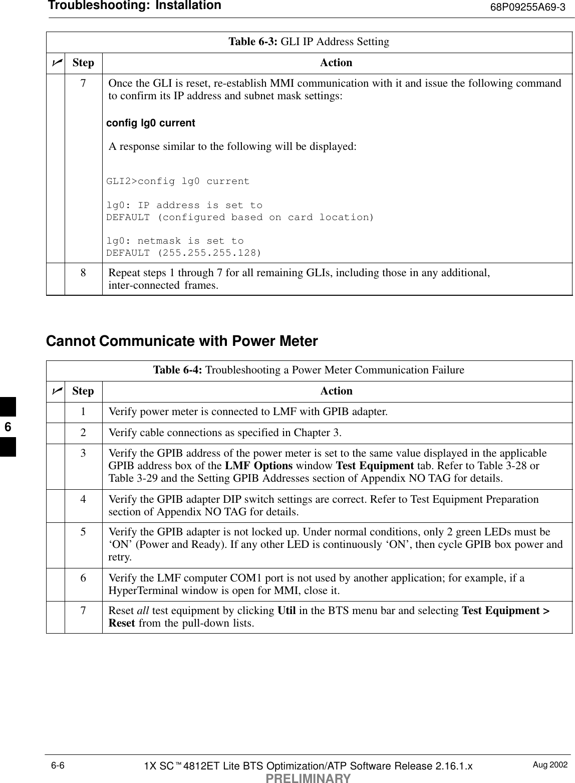 Troubleshooting: Installation 68P09255A69-3Aug 20021X SCt4812ET Lite BTS Optimization/ATP Software Release 2.16.1.xPRELIMINARY6-6Table 6-3: GLI IP Address SettingnActionStep7Once the GLI is reset, re-establish MMI communication with it and issue the following commandto confirm its IP address and subnet mask settings:config lg0 currentA response similar to the following will be displayed:GLI2&gt;config lg0 currentlg0: IP address is set to DEFAULT (configured based on card location)lg0: netmask is set to DEFAULT (255.255.255.128)8Repeat steps 1 through 7 for all remaining GLIs, including those in any additional,inter-connected frames. Cannot Communicate with Power MeterTable 6-4: Troubleshooting a Power Meter Communication FailurenStep Action1Verify power meter is connected to LMF with GPIB adapter.2Verify cable connections as specified in Chapter 3.3Verify the GPIB address of the power meter is set to the same value displayed in the applicableGPIB address box of the LMF Options window Test Equipment tab. Refer to Table 3-28 orTable 3-29 and the Setting GPIB Addresses section of Appendix NO TAG for details.4Verify the GPIB adapter DIP switch settings are correct. Refer to Test Equipment Preparationsection of Appendix NO TAG for details.5Verify the GPIB adapter is not locked up. Under normal conditions, only 2 green LEDs must be‘ON’ (Power and Ready). If any other LED is continuously ‘ON’, then cycle GPIB box power andretry.6Verify the LMF computer COM1 port is not used by another application; for example, if aHyperTerminal window is open for MMI, close it.7 Reset all test equipment by clicking Util in the BTS menu bar and selecting Test Equipment &gt;Reset from the pull-down lists. 6