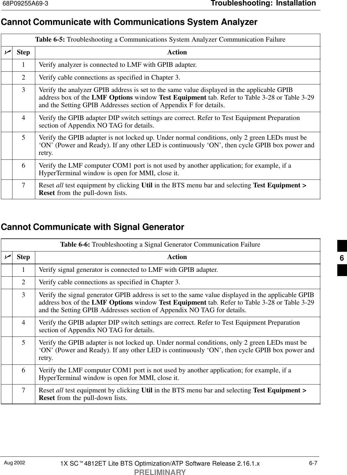 Troubleshooting: Installation68P09255A69-3Aug 2002 1X SCt4812ET Lite BTS Optimization/ATP Software Release 2.16.1.xPRELIMINARY6-7Cannot Communicate with Communications System AnalyzerTable 6-5: Troubleshooting a Communications System Analyzer Communication FailurenStep Action1Verify analyzer is connected to LMF with GPIB adapter.2Verify cable connections as specified in Chapter 3.3Verify the analyzer GPIB address is set to the same value displayed in the applicable GPIBaddress box of the LMF Options window Test Equipment tab. Refer to Table 3-28 or Table 3-29and the Setting GPIB Addresses section of Appendix F for details.4Verify the GPIB adapter DIP switch settings are correct. Refer to Test Equipment Preparationsection of Appendix NO TAG for details.5Verify the GPIB adapter is not locked up. Under normal conditions, only 2 green LEDs must be‘ON’ (Power and Ready). If any other LED is continuously ‘ON’, then cycle GPIB box power andretry.6Verify the LMF computer COM1 port is not used by another application; for example, if aHyperTerminal window is open for MMI, close it.7 Reset all test equipment by clicking Util in the BTS menu bar and selecting Test Equipment &gt;Reset from the pull-down lists. Cannot Communicate with Signal GeneratorTable 6-6: Troubleshooting a Signal Generator Communication FailurenStep Action1Verify signal generator is connected to LMF with GPIB adapter.2Verify cable connections as specified in Chapter 3.3Verify the signal generator GPIB address is set to the same value displayed in the applicable GPIBaddress box of the LMF Options window Test Equipment tab. Refer to Table 3-28 or Table 3-29and the Setting GPIB Addresses section of Appendix NO TAG for details.4Verify the GPIB adapter DIP switch settings are correct. Refer to Test Equipment Preparationsection of Appendix NO TAG for details.5Verify the GPIB adapter is not locked up. Under normal conditions, only 2 green LEDs must be‘ON’ (Power and Ready). If any other LED is continuously ‘ON’, then cycle GPIB box power andretry.6Verify the LMF computer COM1 port is not used by another application; for example, if aHyperTerminal window is open for MMI, close it.7 Reset all test equipment by clicking Util in the BTS menu bar and selecting Test Equipment &gt;Reset from the pull-down lists. 6