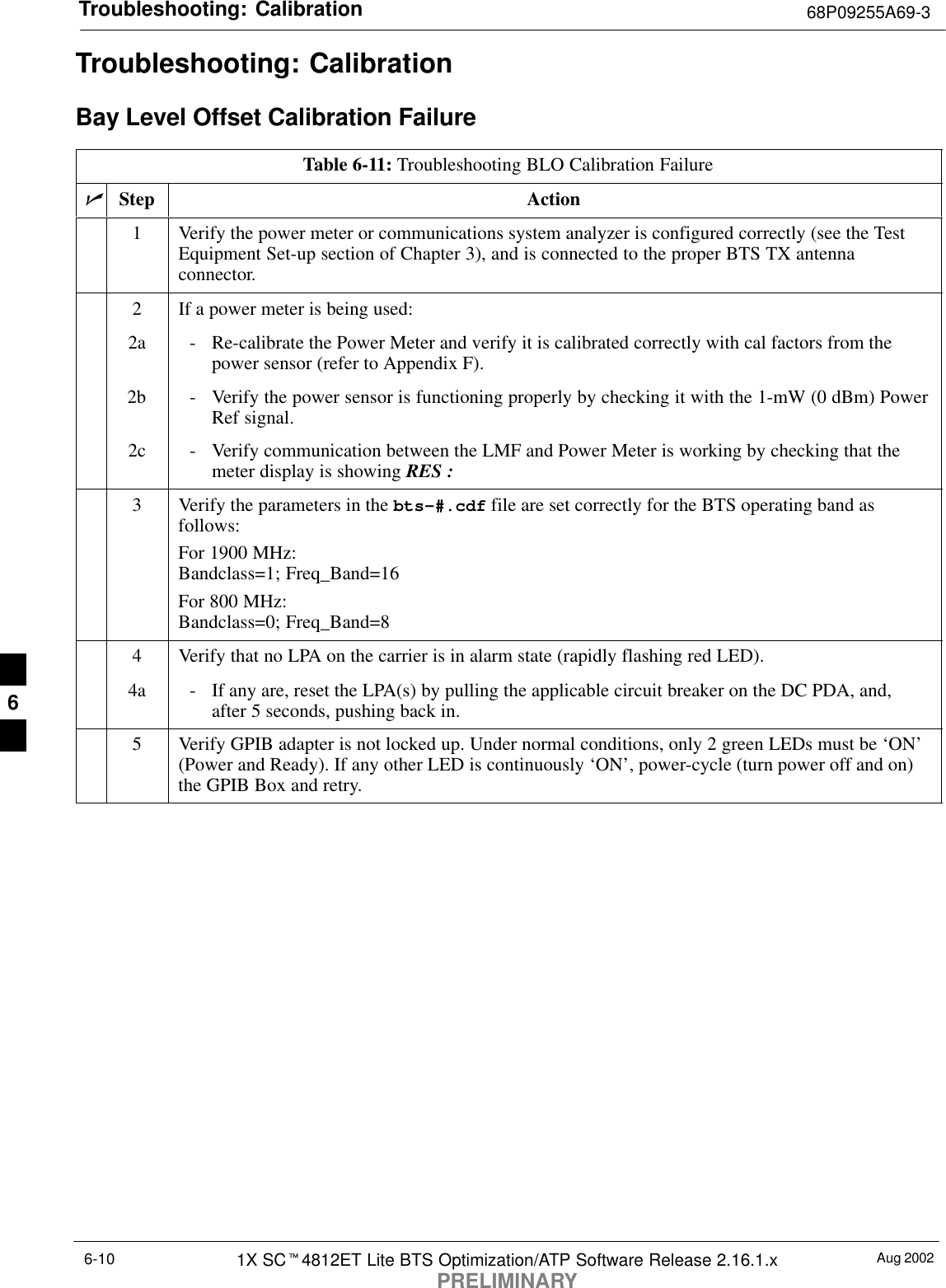 Troubleshooting: Calibration 68P09255A69-3Aug 20021X SCt4812ET Lite BTS Optimization/ATP Software Release 2.16.1.xPRELIMINARY6-10Troubleshooting: CalibrationBay Level Offset Calibration FailureTable 6-11: Troubleshooting BLO Calibration FailurenStep Action1Verify the power meter or communications system analyzer is configured correctly (see the TestEquipment Set-up section of Chapter 3), and is connected to the proper BTS TX antennaconnector.2If a power meter is being used:2a - Re-calibrate the Power Meter and verify it is calibrated correctly with cal factors from thepower sensor (refer to Appendix F).2b - Verify the power sensor is functioning properly by checking it with the 1-mW (0 dBm) PowerRef signal.2c - Verify communication between the LMF and Power Meter is working by checking that themeter display is showing RES :3Verify the parameters in the bts-#.cdf file are set correctly for the BTS operating band asfollows:For 1900 MHz:Bandclass=1; Freq_Band=16For 800 MHz:Bandclass=0; Freq_Band=84Verify that no LPA on the carrier is in alarm state (rapidly flashing red LED).4a - If any are, reset the LPA(s) by pulling the applicable circuit breaker on the DC PDA, and,after 5 seconds, pushing back in.5Verify GPIB adapter is not locked up. Under normal conditions, only 2 green LEDs must be ‘ON’(Power and Ready). If any other LED is continuously ‘ON’, power-cycle (turn power off and on)the GPIB Box and retry. 6