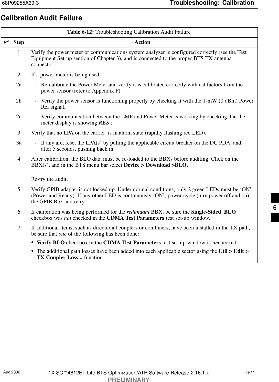 Troubleshooting: Calibration68P09255A69-3Aug 2002 1X SCt4812ET Lite BTS Optimization/ATP Software Release 2.16.1.xPRELIMINARY6-11Calibration Audit FailureTable 6-12: Troubleshooting Calibration Audit FailurenStep Action1Verify the power meter or communications system analyzer is configured correctly (see the TestEquipment Set-up section of Chapter 3), and is connected to the proper BTS TX antennaconnector.2If a power meter is being used:2a - Re-calibrate the Power Meter and verify it is calibrated correctly with cal factors from thepower sensor (refer to Appendix F).2b - Verify the power sensor is functioning properly by checking it with the 1-mW (0 dBm) PowerRef signal.2c - Verify communication between the LMF and Power Meter is working by checking that themeter display is showing RES :3Verify that no LPA on the carrier  is in alarm state (rapidly flashing red LED).3a - If any are, reset the LPA(s) by pulling the applicable circuit breaker on the DC PDA, and,after 5 seconds, pushing back in.4After calibration, the BLO data must be re-loaded to the BBXs before auditing. Click on theBBX(s), and in the BTS menu bar select Device &gt; Download &gt;BLO.Re-try the audit.5Verify GPIB adapter is not locked up. Under normal conditions, only 2 green LEDs must be ‘ON’(Power and Ready). If any other LED is continuously ‘ON’, power-cycle (turn power off and on)the GPIB Box and retry.6If calibration was being performed for the redundant BBX, be sure the Single-Sided BLOcheckbox was not checked in the CDMA Test Parameters test set-up window.7If additional items, such as directional couplers or combiners, have been installed in the TX path,be sure that one of the following has been done:SVerify BLO checkbox in the CDMA Test Parameters test set-up window is unchecked.SThe additional path losses have been added into each applicable sector using the Util &gt; Edit &gt;TX Coupler Loss... function. 6