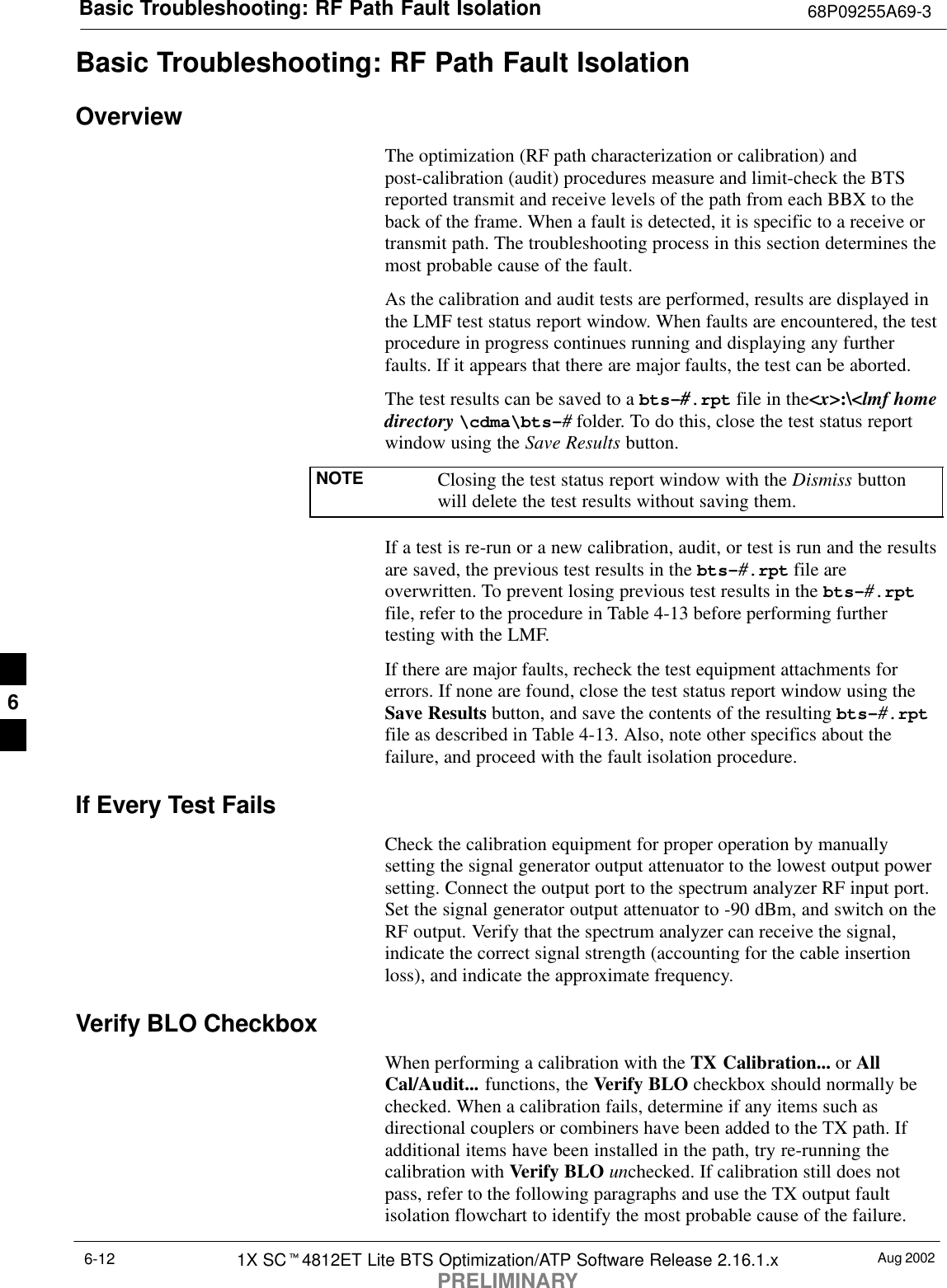 Basic Troubleshooting: RF Path Fault Isolation 68P09255A69-3Aug 20021X SCt4812ET Lite BTS Optimization/ATP Software Release 2.16.1.xPRELIMINARY6-12Basic Troubleshooting: RF Path Fault IsolationOverviewThe optimization (RF path characterization or calibration) andpost-calibration (audit) procedures measure and limit-check the BTSreported transmit and receive levels of the path from each BBX to theback of the frame. When a fault is detected, it is specific to a receive ortransmit path. The troubleshooting process in this section determines themost probable cause of the fault.As the calibration and audit tests are performed, results are displayed inthe LMF test status report window. When faults are encountered, the testprocedure in progress continues running and displaying any furtherfaults. If it appears that there are major faults, the test can be aborted.The test results can be saved to a bts-#.rpt file in the&lt;x&gt;:\&lt;lmf homedirectory \cdma\bts-# folder. To do this, close the test status reportwindow using the Save Results button.NOTE Closing the test status report window with the Dismiss buttonwill delete the test results without saving them.If a test is re-run or a new calibration, audit, or test is run and the resultsare saved, the previous test results in the bts-#.rpt file areoverwritten. To prevent losing previous test results in the bts-#.rptfile, refer to the procedure in Table 4-13 before performing furthertesting with the LMF.If there are major faults, recheck the test equipment attachments forerrors. If none are found, close the test status report window using theSave Results button, and save the contents of the resulting bts-#.rptfile as described in Table 4-13. Also, note other specifics about thefailure, and proceed with the fault isolation procedure.If Every Test FailsCheck the calibration equipment for proper operation by manuallysetting the signal generator output attenuator to the lowest output powersetting. Connect the output port to the spectrum analyzer RF input port.Set the signal generator output attenuator to -90 dBm, and switch on theRF output. Verify that the spectrum analyzer can receive the signal,indicate the correct signal strength (accounting for the cable insertionloss), and indicate the approximate frequency.Verify BLO CheckboxWhen performing a calibration with the TX Calibration... or AllCal/Audit... functions, the Verify BLO checkbox should normally bechecked. When a calibration fails, determine if any items such asdirectional couplers or combiners have been added to the TX path. Ifadditional items have been installed in the path, try re-running thecalibration with Verify BLO unchecked. If calibration still does notpass, refer to the following paragraphs and use the TX output faultisolation flowchart to identify the most probable cause of the failure.6