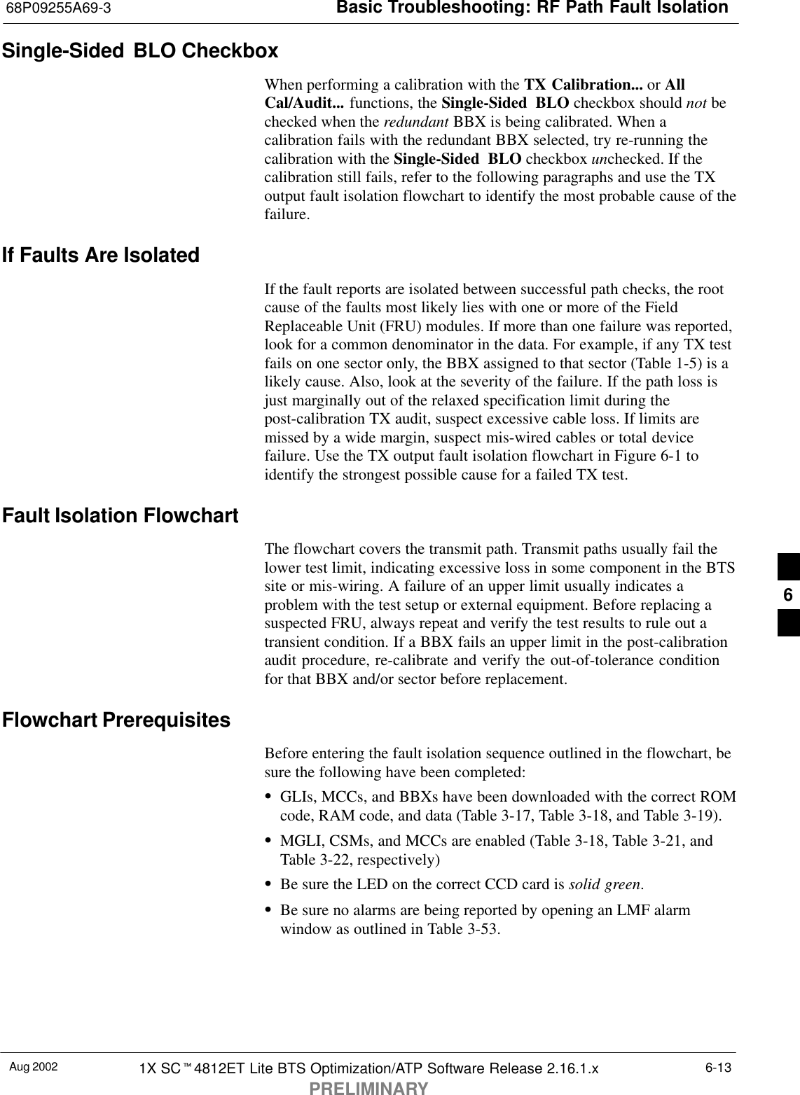 Basic Troubleshooting: RF Path Fault Isolation68P09255A69-3Aug 2002 1X SCt4812ET Lite BTS Optimization/ATP Software Release 2.16.1.xPRELIMINARY6-13Single-Sided BLO CheckboxWhen performing a calibration with the TX Calibration... or AllCal/Audit... functions, the Single-Sided BLO checkbox should not bechecked when the redundant BBX is being calibrated. When acalibration fails with the redundant BBX selected, try re-running thecalibration with the Single-Sided BLO checkbox unchecked. If thecalibration still fails, refer to the following paragraphs and use the TXoutput fault isolation flowchart to identify the most probable cause of thefailure.If Faults Are IsolatedIf the fault reports are isolated between successful path checks, the rootcause of the faults most likely lies with one or more of the FieldReplaceable Unit (FRU) modules. If more than one failure was reported,look for a common denominator in the data. For example, if any TX testfails on one sector only, the BBX assigned to that sector (Table 1-5) is alikely cause. Also, look at the severity of the failure. If the path loss isjust marginally out of the relaxed specification limit during thepost-calibration TX audit, suspect excessive cable loss. If limits aremissed by a wide margin, suspect mis-wired cables or total devicefailure. Use the TX output fault isolation flowchart in Figure 6-1 toidentify the strongest possible cause for a failed TX test.Fault Isolation FlowchartThe flowchart covers the transmit path. Transmit paths usually fail thelower test limit, indicating excessive loss in some component in the BTSsite or mis-wiring. A failure of an upper limit usually indicates aproblem with the test setup or external equipment. Before replacing asuspected FRU, always repeat and verify the test results to rule out atransient condition. If a BBX fails an upper limit in the post-calibrationaudit procedure, re-calibrate and verify the out-of-tolerance conditionfor that BBX and/or sector before replacement.Flowchart PrerequisitesBefore entering the fault isolation sequence outlined in the flowchart, besure the following have been completed:SGLIs, MCCs, and BBXs have been downloaded with the correct ROMcode, RAM code, and data (Table 3-17, Table 3-18, and Table 3-19).SMGLI, CSMs, and MCCs are enabled (Table 3-18, Table 3-21, andTable 3-22, respectively)SBe sure the LED on the correct CCD card is solid green.SBe sure no alarms are being reported by opening an LMF alarmwindow as outlined in Table 3-53.6