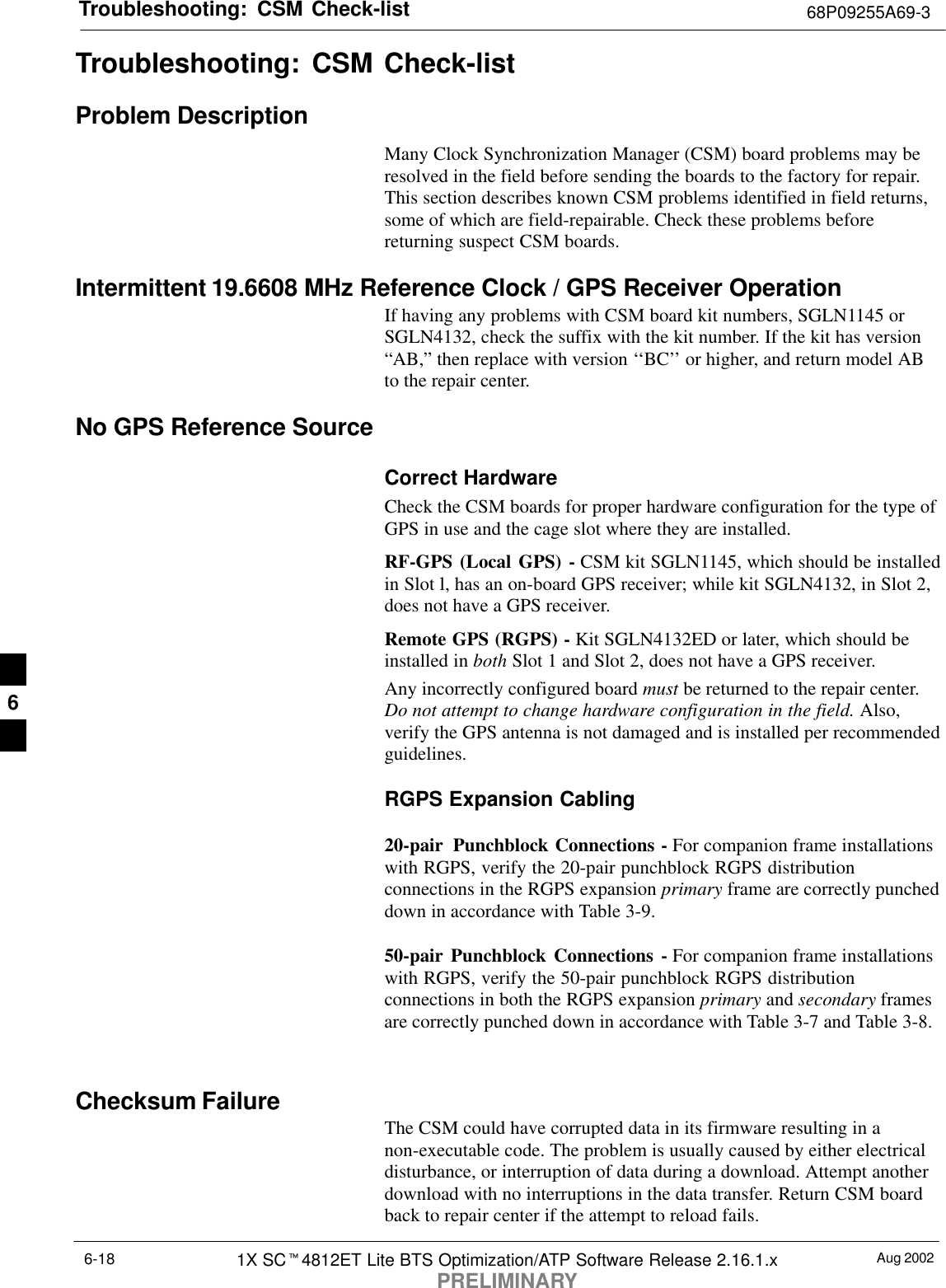 Troubleshooting: CSM Check-list 68P09255A69-3Aug 20021X SCt4812ET Lite BTS Optimization/ATP Software Release 2.16.1.xPRELIMINARY6-18Troubleshooting: CSM Check-listProblem DescriptionMany Clock Synchronization Manager (CSM) board problems may beresolved in the field before sending the boards to the factory for repair.This section describes known CSM problems identified in field returns,some of which are field-repairable. Check these problems beforereturning suspect CSM boards.Intermittent 19.6608 MHz Reference Clock / GPS Receiver OperationIf having any problems with CSM board kit numbers, SGLN1145 orSGLN4132, check the suffix with the kit number. If the kit has version“AB,” then replace with version ‘‘BC’’ or higher, and return model ABto the repair center.No GPS Reference SourceCorrect HardwareCheck the CSM boards for proper hardware configuration for the type ofGPS in use and the cage slot where they are installed.RF-GPS (Local GPS) - CSM kit SGLN1145, which should be installedin Slot l, has an on-board GPS receiver; while kit SGLN4132, in Slot 2,does not have a GPS receiver.Remote GPS (RGPS) - Kit SGLN4132ED or later, which should beinstalled in both Slot 1 and Slot 2, does not have a GPS receiver.Any incorrectly configured board must be returned to the repair center.Do not attempt to change hardware configuration in the field. Also,verify the GPS antenna is not damaged and is installed per recommendedguidelines.RGPS Expansion Cabling20-pair  Punchblock Connections - For companion frame installationswith RGPS, verify the 20-pair punchblock RGPS distributionconnections in the RGPS expansion primary frame are correctly puncheddown in accordance with Table 3-9.50-pair Punchblock Connections - For companion frame installationswith RGPS, verify the 50-pair punchblock RGPS distributionconnections in both the RGPS expansion primary and secondary framesare correctly punched down in accordance with Table 3-7 and Table 3-8.Checksum Failure The CSM could have corrupted data in its firmware resulting in anon-executable code. The problem is usually caused by either electricaldisturbance, or interruption of data during a download. Attempt anotherdownload with no interruptions in the data transfer. Return CSM boardback to repair center if the attempt to reload fails.6