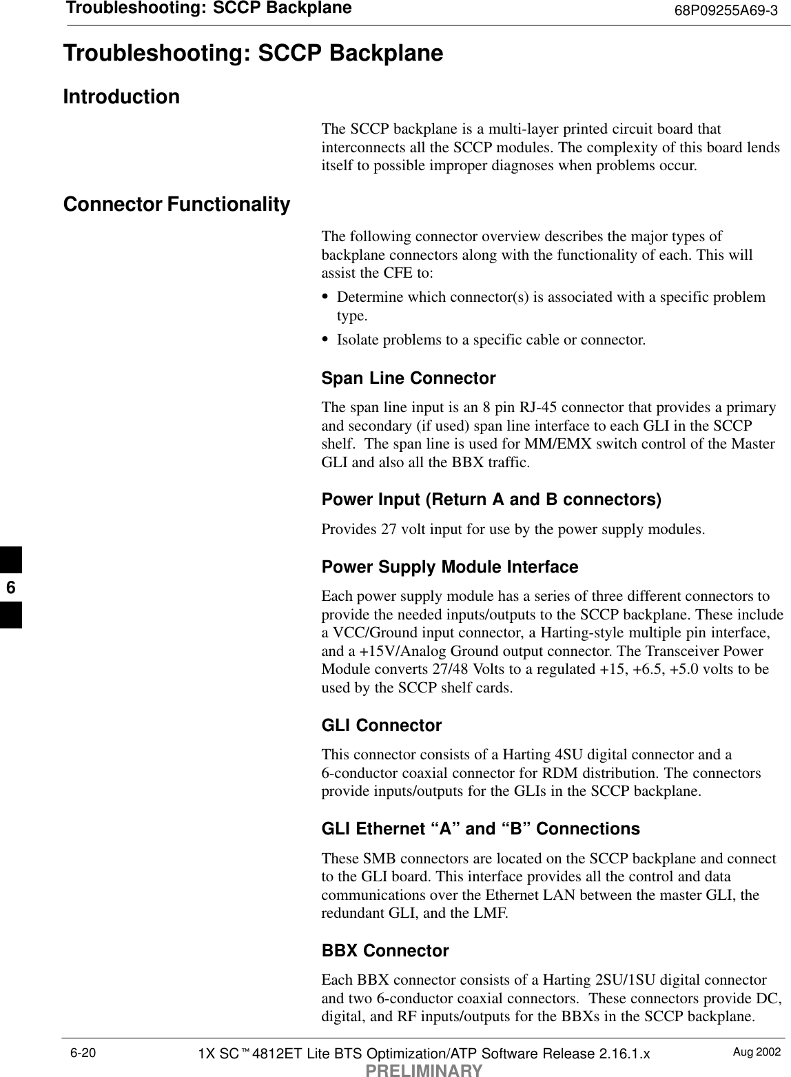 Troubleshooting: SCCP Backplane 68P09255A69-3Aug 20021X SCt4812ET Lite BTS Optimization/ATP Software Release 2.16.1.xPRELIMINARY6-20Troubleshooting: SCCP BackplaneIntroductionThe SCCP backplane is a multi-layer printed circuit board thatinterconnects all the SCCP modules. The complexity of this board lendsitself to possible improper diagnoses when problems occur.Connector FunctionalityThe following connector overview describes the major types ofbackplane connectors along with the functionality of each. This willassist the CFE to:SDetermine which connector(s) is associated with a specific problemtype.SIsolate problems to a specific cable or connector.Span Line ConnectorThe span line input is an 8 pin RJ-45 connector that provides a primaryand secondary (if used) span line interface to each GLI in the SCCPshelf.  The span line is used for MM/EMX switch control of the MasterGLI and also all the BBX traffic.Power Input (Return A and B connectors)Provides 27 volt input for use by the power supply modules.Power Supply Module InterfaceEach power supply module has a series of three different connectors toprovide the needed inputs/outputs to the SCCP backplane. These includea VCC/Ground input connector, a Harting-style multiple pin interface,and a +15V/Analog Ground output connector. The Transceiver PowerModule converts 27/48 Volts to a regulated +15, +6.5, +5.0 volts to beused by the SCCP shelf cards.GLI ConnectorThis connector consists of a Harting 4SU digital connector and a6-conductor coaxial connector for RDM distribution. The connectorsprovide inputs/outputs for the GLIs in the SCCP backplane.GLI Ethernet “A” and “B” ConnectionsThese SMB connectors are located on the SCCP backplane and connectto the GLI board. This interface provides all the control and datacommunications over the Ethernet LAN between the master GLI, theredundant GLI, and the LMF.BBX ConnectorEach BBX connector consists of a Harting 2SU/1SU digital connectorand two 6-conductor coaxial connectors.  These connectors provide DC,digital, and RF inputs/outputs for the BBXs in the SCCP backplane.6