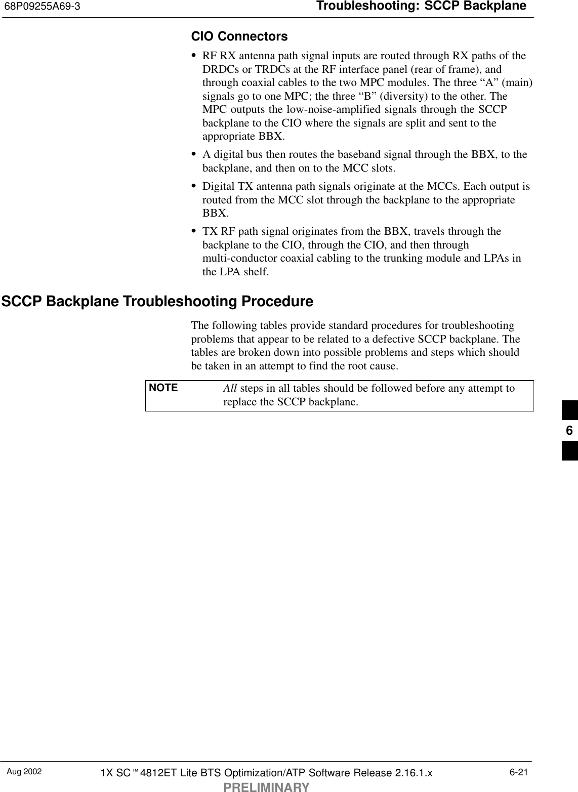 Troubleshooting: SCCP Backplane68P09255A69-3Aug 2002 1X SCt4812ET Lite BTS Optimization/ATP Software Release 2.16.1.xPRELIMINARY6-21CIO ConnectorsSRF RX antenna path signal inputs are routed through RX paths of theDRDCs or TRDCs at the RF interface panel (rear of frame), andthrough coaxial cables to the two MPC modules. The three “A” (main)signals go to one MPC; the three “B” (diversity) to the other. TheMPC outputs the low-noise-amplified signals through the SCCPbackplane to the CIO where the signals are split and sent to theappropriate BBX.SA digital bus then routes the baseband signal through the BBX, to thebackplane, and then on to the MCC slots.SDigital TX antenna path signals originate at the MCCs. Each output isrouted from the MCC slot through the backplane to the appropriateBBX.STX RF path signal originates from the BBX, travels through thebackplane to the CIO, through the CIO, and then throughmulti-conductor coaxial cabling to the trunking module and LPAs inthe LPA shelf.SCCP Backplane Troubleshooting ProcedureThe following tables provide standard procedures for troubleshootingproblems that appear to be related to a defective SCCP backplane. Thetables are broken down into possible problems and steps which shouldbe taken in an attempt to find the root cause.NOTE All steps in all tables should be followed before any attempt toreplace the SCCP backplane.6