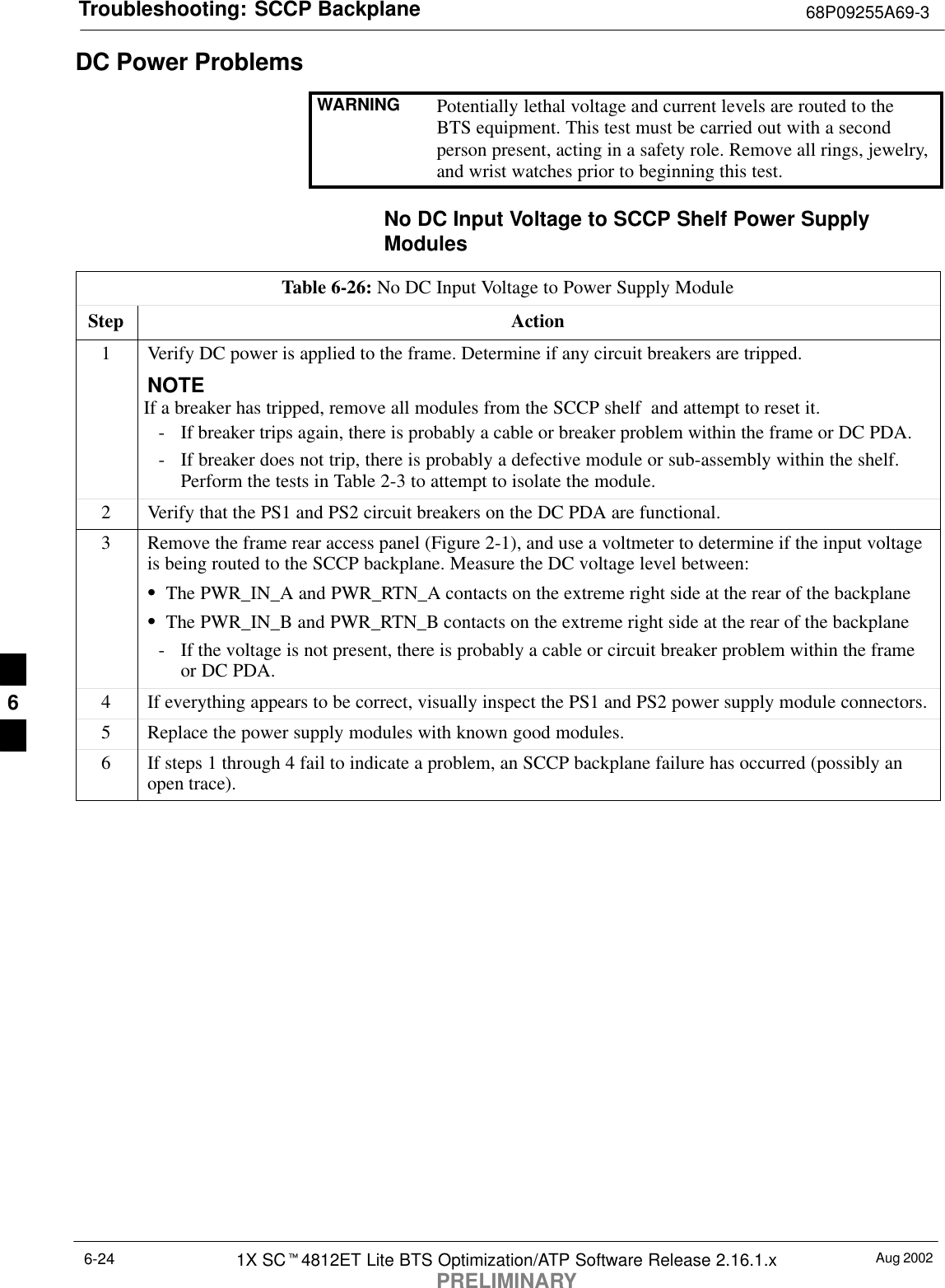 Troubleshooting: SCCP Backplane 68P09255A69-3Aug 20021X SCt4812ET Lite BTS Optimization/ATP Software Release 2.16.1.xPRELIMINARY6-24DC Power ProblemsWARNING Potentially lethal voltage and current levels are routed to theBTS equipment. This test must be carried out with a secondperson present, acting in a safety role. Remove all rings, jewelry,and wrist watches prior to beginning this test.No DC Input Voltage to SCCP Shelf Power SupplyModulesTable 6-26: No DC Input Voltage to Power Supply ModuleStep Action1Verify DC power is applied to the frame. Determine if any circuit breakers are tripped.NOTEIf a breaker has tripped, remove all modules from the SCCP shelf  and attempt to reset it.- If breaker trips again, there is probably a cable or breaker problem within the frame or DC PDA.- If breaker does not trip, there is probably a defective module or sub-assembly within the shelf.Perform the tests in Table 2-3 to attempt to isolate the module.2Verify that the PS1 and PS2 circuit breakers on the DC PDA are functional.3Remove the frame rear access panel (Figure 2-1), and use a voltmeter to determine if the input voltageis being routed to the SCCP backplane. Measure the DC voltage level between:SThe PWR_IN_A and PWR_RTN_A contacts on the extreme right side at the rear of the backplaneSThe PWR_IN_B and PWR_RTN_B contacts on the extreme right side at the rear of the backplane- If the voltage is not present, there is probably a cable or circuit breaker problem within the frameor DC PDA.4If everything appears to be correct, visually inspect the PS1 and PS2 power supply module connectors.5Replace the power supply modules with known good modules.6If steps 1 through 4 fail to indicate a problem, an SCCP backplane failure has occurred (possibly anopen trace).6