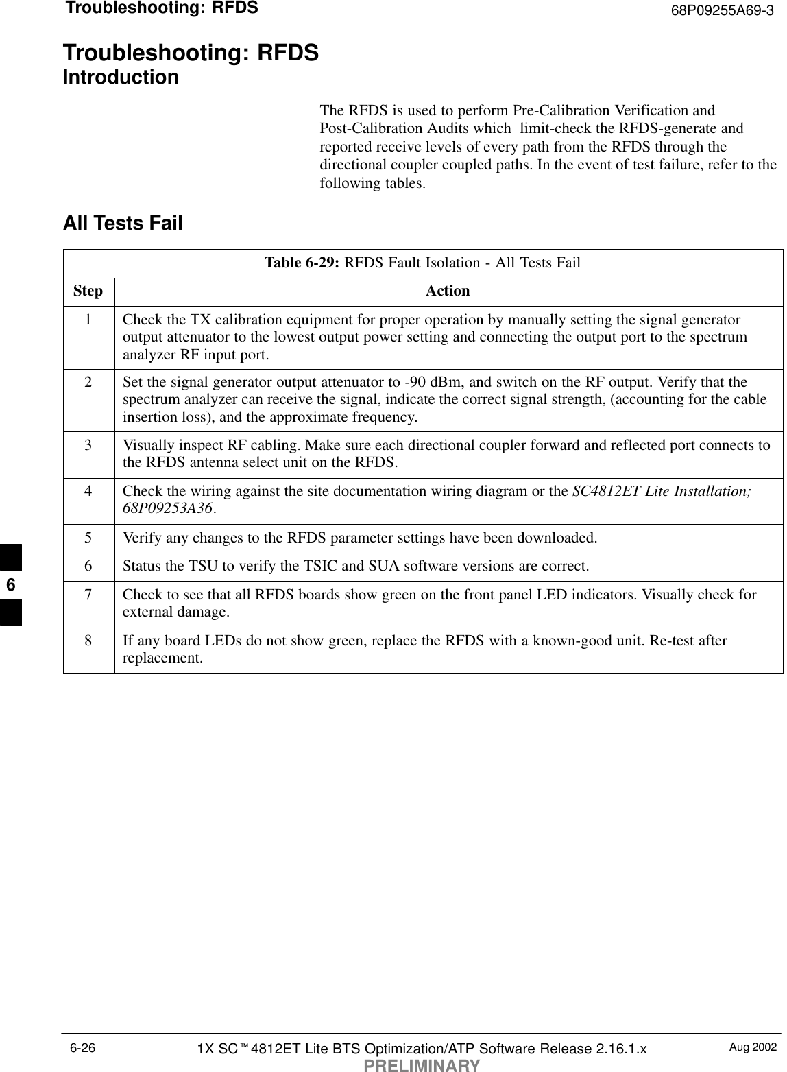 Troubleshooting: RFDS 68P09255A69-3Aug 20021X SCt4812ET Lite BTS Optimization/ATP Software Release 2.16.1.xPRELIMINARY6-26Troubleshooting: RFDSIntroductionThe RFDS is used to perform Pre-Calibration Verification andPost-Calibration Audits which  limit-check the RFDS-generate andreported receive levels of every path from the RFDS through thedirectional coupler coupled paths. In the event of test failure, refer to thefollowing tables.All Tests FailTable 6-29: RFDS Fault Isolation - All Tests FailStep Action1Check the TX calibration equipment for proper operation by manually setting the signal generatoroutput attenuator to the lowest output power setting and connecting the output port to the spectrumanalyzer RF input port.2Set the signal generator output attenuator to -90 dBm, and switch on the RF output. Verify that thespectrum analyzer can receive the signal, indicate the correct signal strength, (accounting for the cableinsertion loss), and the approximate frequency.3Visually inspect RF cabling. Make sure each directional coupler forward and reflected port connects tothe RFDS antenna select unit on the RFDS.4Check the wiring against the site documentation wiring diagram or the SC4812ET Lite Installation;68P09253A36.5Verify any changes to the RFDS parameter settings have been downloaded.6Status the TSU to verify the TSIC and SUA software versions are correct.7Check to see that all RFDS boards show green on the front panel LED indicators. Visually check forexternal damage.8If any board LEDs do not show green, replace the RFDS with a known-good unit. Re-test afterreplacement. 6