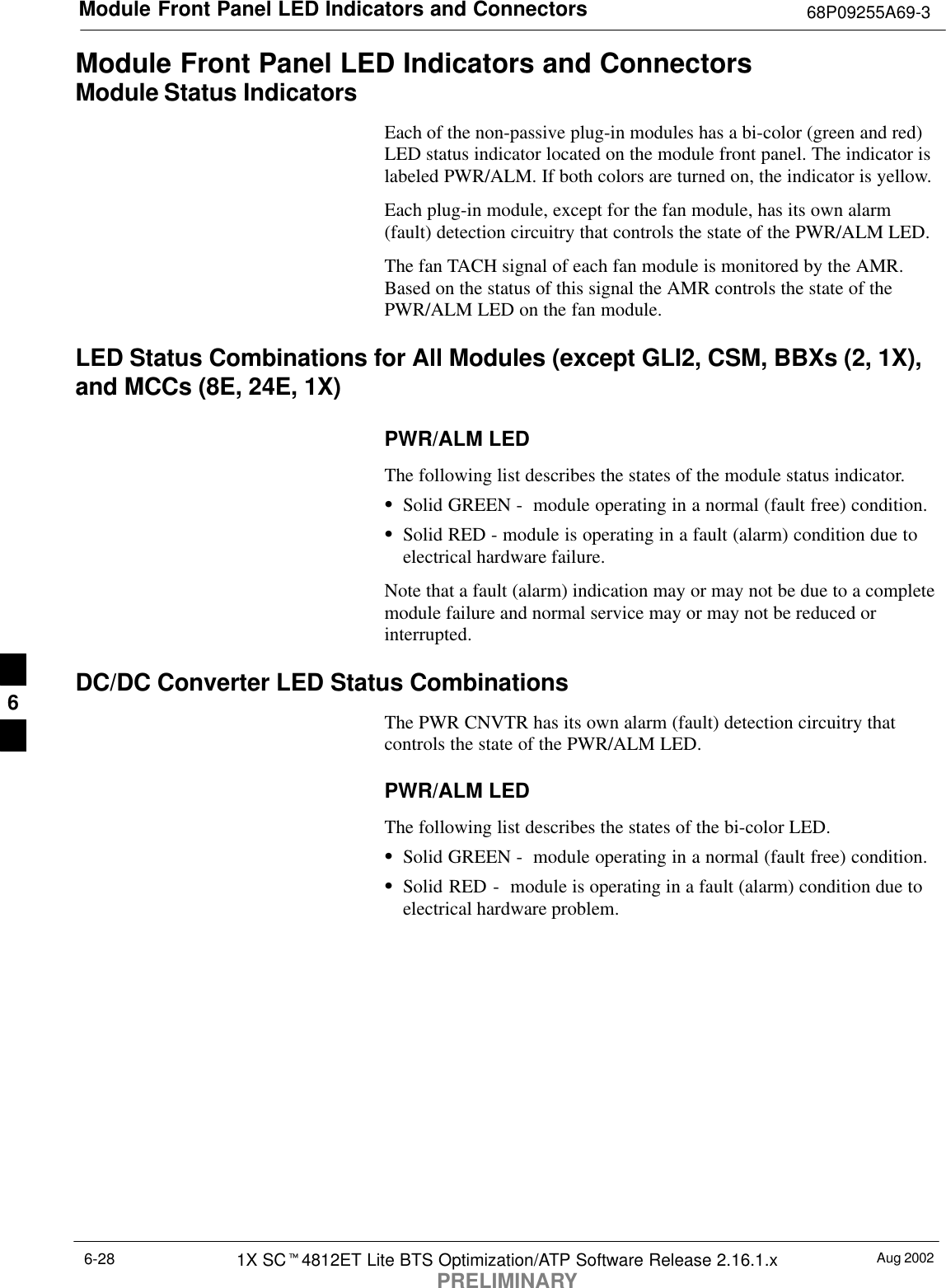 Module Front Panel LED Indicators and Connectors 68P09255A69-3Aug 20021X SCt4812ET Lite BTS Optimization/ATP Software Release 2.16.1.xPRELIMINARY6-28Module Front Panel LED Indicators and ConnectorsModule Status IndicatorsEach of the non-passive plug-in modules has a bi-color (green and red)LED status indicator located on the module front panel. The indicator islabeled PWR/ALM. If both colors are turned on, the indicator is yellow.Each plug-in module, except for the fan module, has its own alarm(fault) detection circuitry that controls the state of the PWR/ALM LED.The fan TACH signal of each fan module is monitored by the AMR.Based on the status of this signal the AMR controls the state of thePWR/ALM LED on the fan module.LED Status Combinations for All Modules (except GLI2, CSM, BBXs (2, 1X),and MCCs (8E, 24E, 1X)PWR/ALM LEDThe following list describes the states of the module status indicator.SSolid GREEN -  module operating in a normal (fault free) condition.SSolid RED - module is operating in a fault (alarm) condition due toelectrical hardware failure.Note that a fault (alarm) indication may or may not be due to a completemodule failure and normal service may or may not be reduced orinterrupted.DC/DC Converter LED Status CombinationsThe PWR CNVTR has its own alarm (fault) detection circuitry thatcontrols the state of the PWR/ALM LED.PWR/ALM LEDThe following list describes the states of the bi-color LED.SSolid GREEN -  module operating in a normal (fault free) condition.SSolid RED -  module is operating in a fault (alarm) condition due toelectrical hardware problem.6