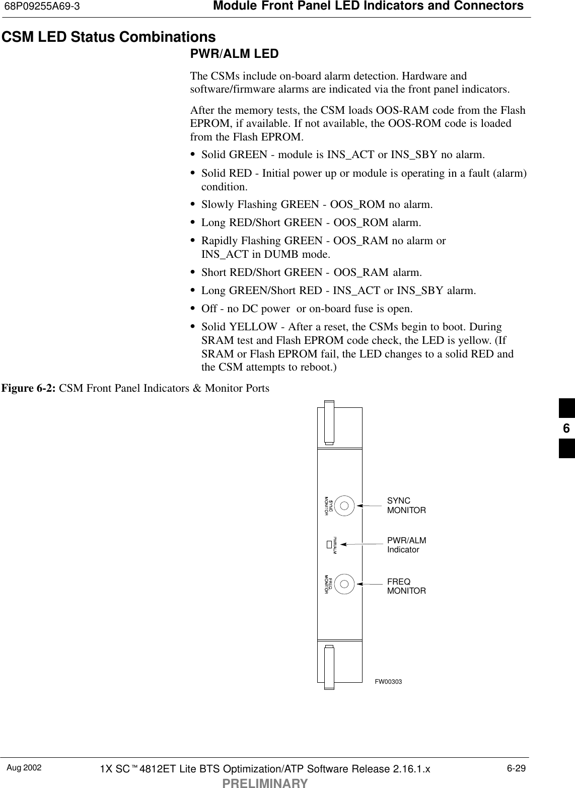 Module Front Panel LED Indicators and Connectors68P09255A69-3Aug 2002 1X SCt4812ET Lite BTS Optimization/ATP Software Release 2.16.1.xPRELIMINARY6-29CSM LED Status CombinationsPWR/ALM LEDThe CSMs include on-board alarm detection. Hardware andsoftware/firmware alarms are indicated via the front panel indicators.After the memory tests, the CSM loads OOS-RAM code from the FlashEPROM, if available. If not available, the OOS-ROM code is loadedfrom the Flash EPROM.SSolid GREEN - module is INS_ACT or INS_SBY no alarm.SSolid RED - Initial power up or module is operating in a fault (alarm)condition.SSlowly Flashing GREEN - OOS_ROM no alarm.SLong RED/Short GREEN - OOS_ROM alarm.SRapidly Flashing GREEN - OOS_RAM no alarm or INS_ACT in DUMB mode.SShort RED/Short GREEN - OOS_RAM alarm.SLong GREEN/Short RED - INS_ACT or INS_SBY alarm.SOff - no DC power  or on-board fuse is open.SSolid YELLOW - After a reset, the CSMs begin to boot. DuringSRAM test and Flash EPROM code check, the LED is yellow. (IfSRAM or Flash EPROM fail, the LED changes to a solid RED andthe CSM attempts to reboot.)Figure 6-2: CSM Front Panel Indicators &amp; Monitor PortsPWR/ALMIndicatorFREQMONITORSYNCMONITORFW003036