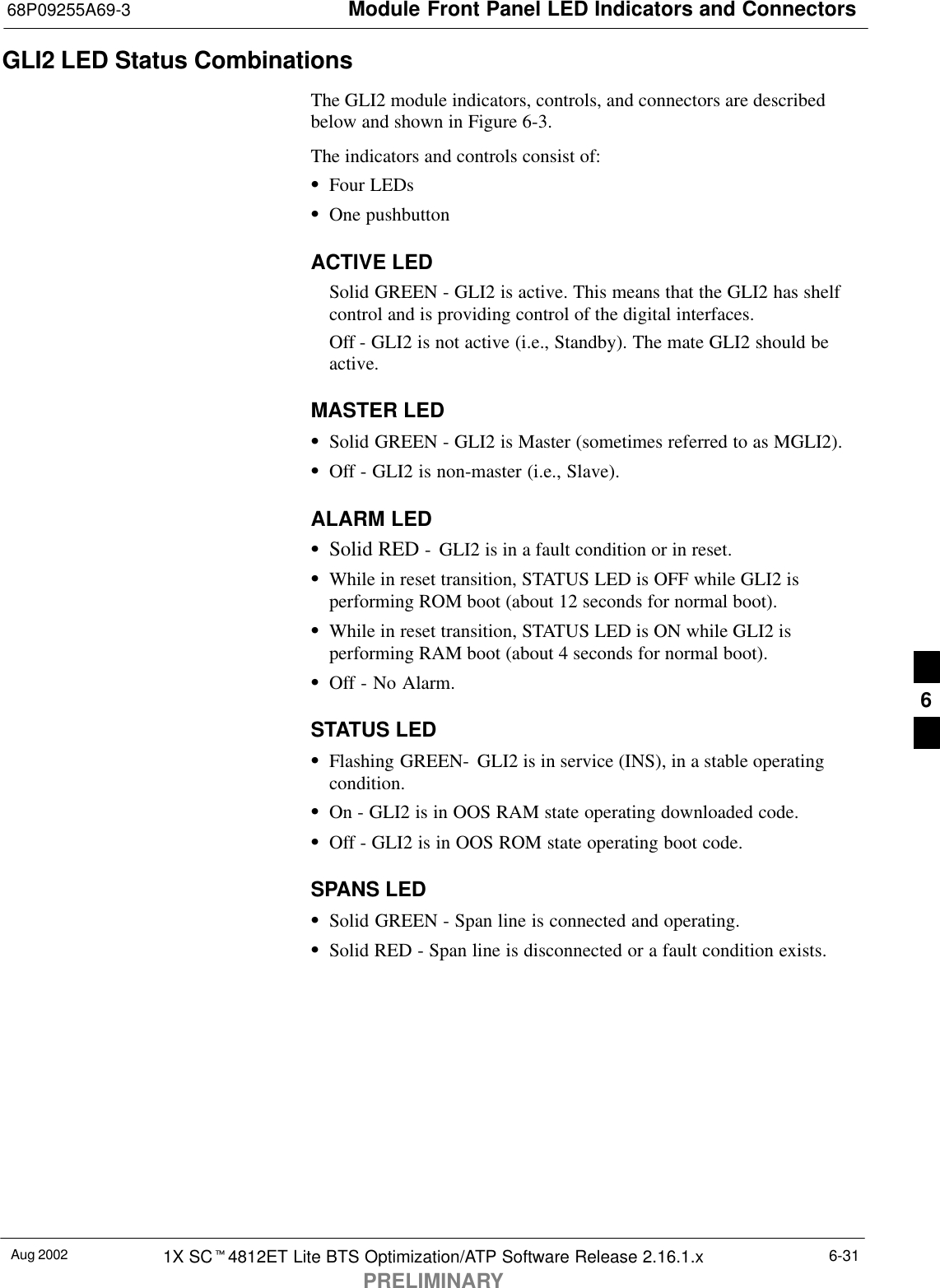 Module Front Panel LED Indicators and Connectors68P09255A69-3Aug 2002 1X SCt4812ET Lite BTS Optimization/ATP Software Release 2.16.1.xPRELIMINARY6-31GLI2 LED Status CombinationsThe GLI2 module indicators, controls, and connectors are describedbelow and shown in Figure 6-3.The indicators and controls consist of:SFour LEDsSOne pushbuttonACTIVE LEDSolid GREEN - GLI2 is active. This means that the GLI2 has shelfcontrol and is providing control of the digital interfaces.Off - GLI2 is not active (i.e., Standby). The mate GLI2 should beactive.MASTER LEDSSolid GREEN - GLI2 is Master (sometimes referred to as MGLI2).SOff - GLI2 is non-master (i.e., Slave).ALARM LEDSSolid RED -  GLI2 is in a fault condition or in reset.SWhile in reset transition, STATUS LED is OFF while GLI2 isperforming ROM boot (about 12 seconds for normal boot).SWhile in reset transition, STATUS LED is ON while GLI2 isperforming RAM boot (about 4 seconds for normal boot).SOff - No Alarm.STATUS LEDSFlashing GREEN-  GLI2 is in service (INS), in a stable operatingcondition.SOn - GLI2 is in OOS RAM state operating downloaded code.SOff - GLI2 is in OOS ROM state operating boot code.SPANS LEDSSolid GREEN - Span line is connected and operating.SSolid RED - Span line is disconnected or a fault condition exists.6