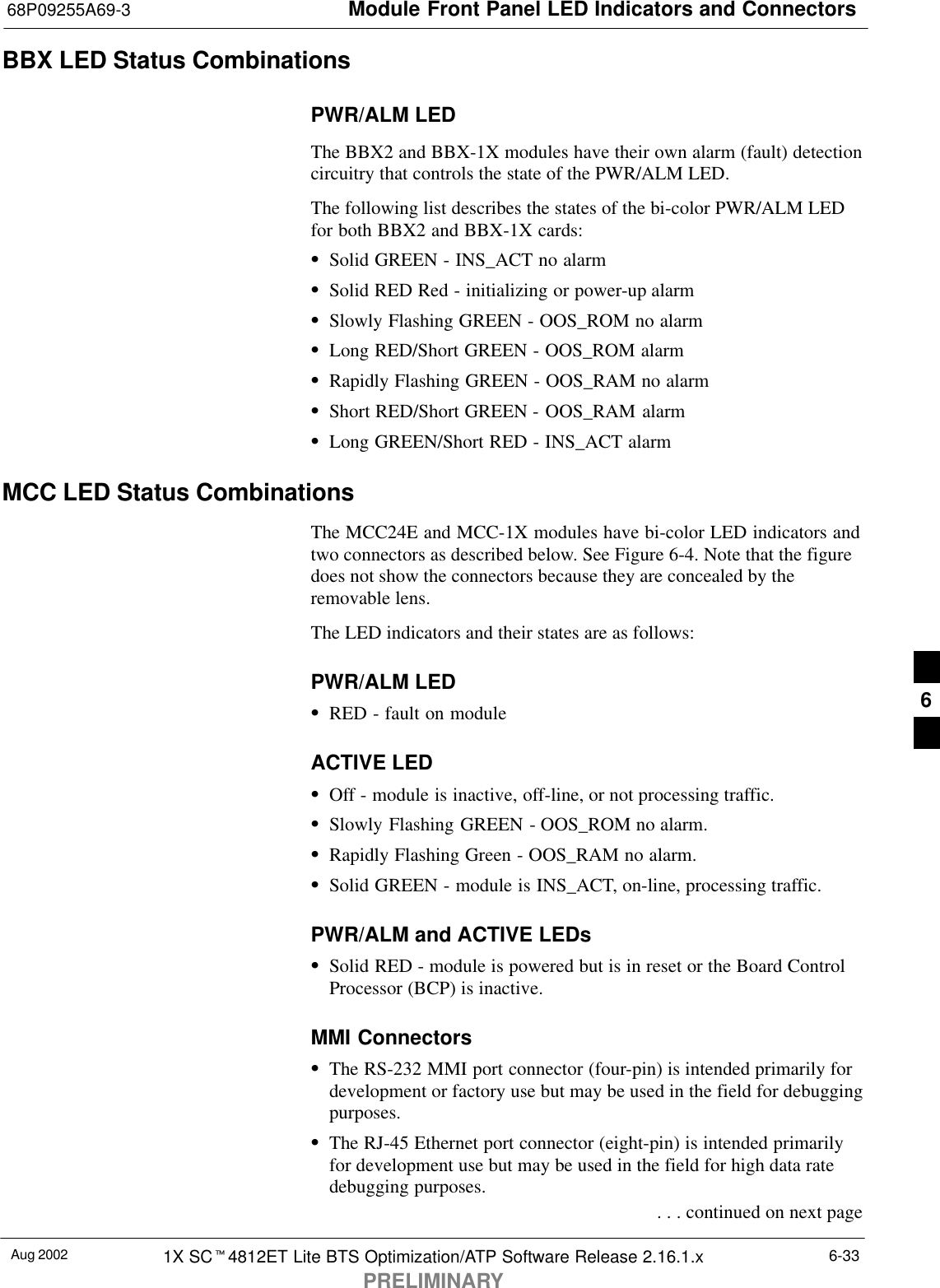 Module Front Panel LED Indicators and Connectors68P09255A69-3Aug 2002 1X SCt4812ET Lite BTS Optimization/ATP Software Release 2.16.1.xPRELIMINARY6-33BBX LED Status CombinationsPWR/ALM LEDThe BBX2 and BBX-1X modules have their own alarm (fault) detectioncircuitry that controls the state of the PWR/ALM LED.The following list describes the states of the bi-color PWR/ALM LEDfor both BBX2 and BBX-1X cards:SSolid GREEN - INS_ACT no alarmSSolid RED Red - initializing or power-up alarmSSlowly Flashing GREEN - OOS_ROM no alarmSLong RED/Short GREEN - OOS_ROM alarmSRapidly Flashing GREEN - OOS_RAM no alarmSShort RED/Short GREEN - OOS_RAM alarmSLong GREEN/Short RED - INS_ACT alarmMCC LED Status CombinationsThe MCC24E and MCC-1X modules have bi-color LED indicators andtwo connectors as described below. See Figure 6-4. Note that the figuredoes not show the connectors because they are concealed by theremovable lens.The LED indicators and their states are as follows:PWR/ALM LEDSRED - fault on moduleACTIVE LEDSOff - module is inactive, off-line, or not processing traffic.SSlowly Flashing GREEN - OOS_ROM no alarm.SRapidly Flashing Green - OOS_RAM no alarm.SSolid GREEN - module is INS_ACT, on-line, processing traffic.PWR/ALM and ACTIVE LEDsSSolid RED - module is powered but is in reset or the Board ControlProcessor (BCP) is inactive.MMI ConnectorsSThe RS-232 MMI port connector (four-pin) is intended primarily fordevelopment or factory use but may be used in the field for debuggingpurposes.SThe RJ-45 Ethernet port connector (eight-pin) is intended primarilyfor development use but may be used in the field for high data ratedebugging purposes. . . . continued on next page6