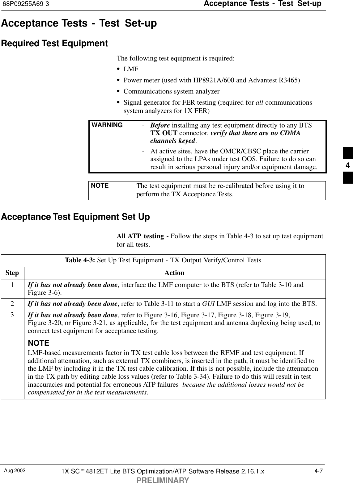 Acceptance Tests - Test Set-up68P09255A69-3Aug 2002 1X SCt4812ET Lite BTS Optimization/ATP Software Release 2.16.1.xPRELIMINARY4-7Acceptance Tests - Test Set-upRequired Test EquipmentThe following test equipment is required:SLMFSPower meter (used with HP8921A/600 and Advantest R3465)SCommunications system analyzerSSignal generator for FER testing (required for all communicationssystem analyzers for 1X FER)WARNING -Before installing any test equipment directly to any BTSTX OUT connector, verify that there are no CDMAchannels keyed.- At active sites, have the OMCR/CBSC place the carrierassigned to the LPAs under test OOS. Failure to do so canresult in serious personal injury and/or equipment damage.NOTE The test equipment must be re-calibrated before using it toperform the TX Acceptance Tests.Acceptance Test Equipment Set UpAll ATP testing - Follow the steps in Table 4-3 to set up test equipmentfor all tests.Table 4-3: Set Up Test Equipment - TX Output Verify/Control TestsStep Action1If it has not already been done, interface the LMF computer to the BTS (refer to Table 3-10 andFigure 3-6).2If it has not already been done, refer to Table 3-11 to start a GUI LMF session and log into the BTS.3If it has not already been done, refer to Figure 3-16, Figure 3-17, Figure 3-18, Figure 3-19,Figure 3-20, or Figure 3-21, as applicable, for the test equipment and antenna duplexing being used, toconnect test equipment for acceptance testing.NOTELMF-based measurements factor in TX test cable loss between the RFMF and test equipment. Ifadditional attenuation, such as external TX combiners, is inserted in the path, it must be identified tothe LMF by including it in the TX test cable calibration. If this is not possible, include the attenuationin the TX path by editing cable loss values (refer to Table 3-34). Failure to do this will result in testinaccuracies and potential for erroneous ATP failures  because the additional losses would not becompensated for in the test measurements. 4