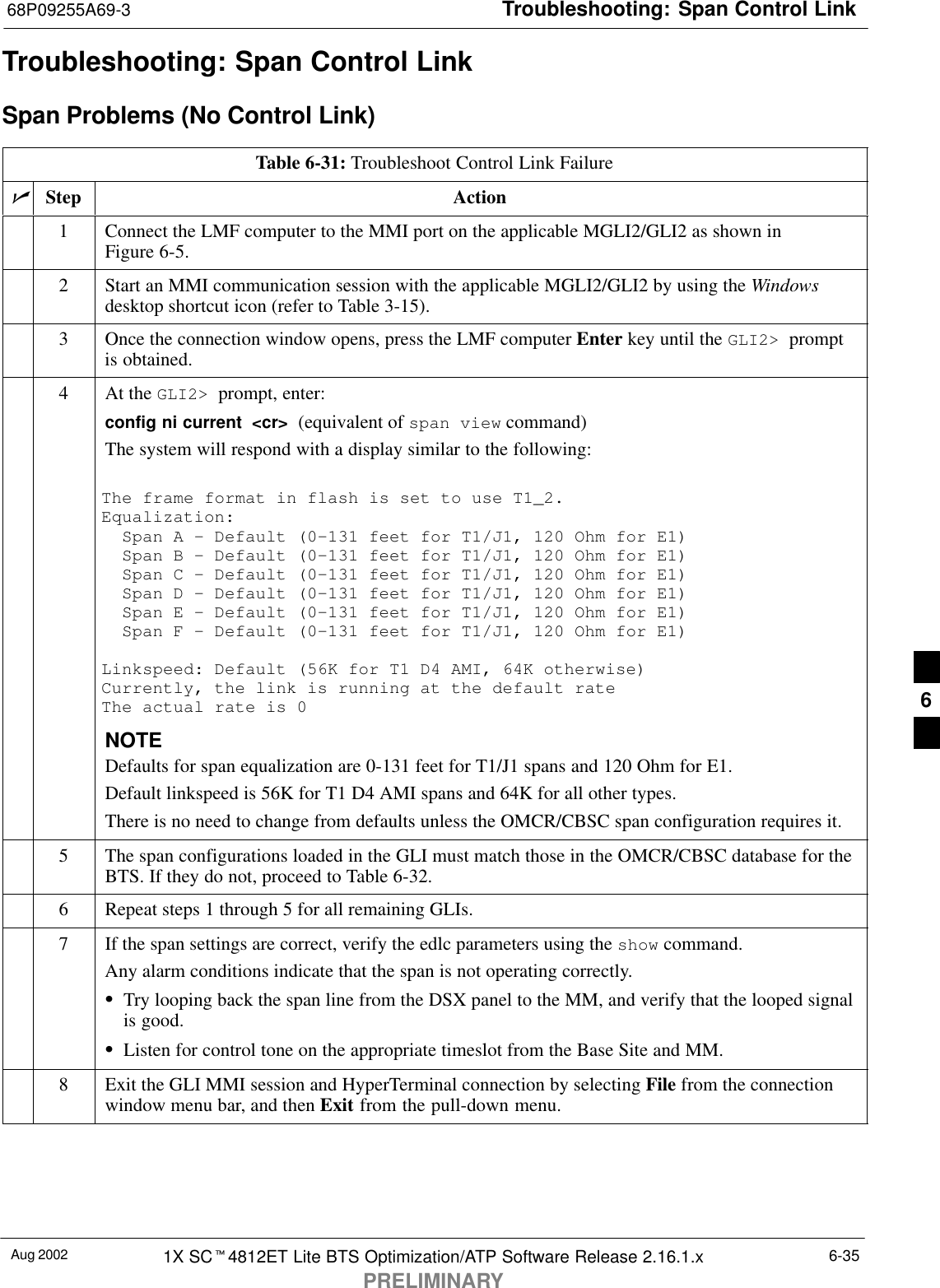 Troubleshooting: Span Control Link68P09255A69-3Aug 2002 1X SCt4812ET Lite BTS Optimization/ATP Software Release 2.16.1.xPRELIMINARY6-35Troubleshooting: Span Control LinkSpan Problems (No Control Link)Table 6-31: Troubleshoot Control Link FailurenStep Action1Connect the LMF computer to the MMI port on the applicable MGLI2/GLI2 as shown inFigure 6-5.2Start an MMI communication session with the applicable MGLI2/GLI2 by using the Windowsdesktop shortcut icon (refer to Table 3-15).3Once the connection window opens, press the LMF computer Enter key until the GLI2&gt;  promptis obtained.4At the GLI2&gt;  prompt, enter:config ni current  &lt;cr&gt;  (equivalent of span view command)The system will respond with a display similar to the following:The frame format in flash is set to use T1_2.Equalization:  Span A - Default (0-131 feet for T1/J1, 120 Ohm for E1)  Span B - Default (0-131 feet for T1/J1, 120 Ohm for E1)  Span C - Default (0-131 feet for T1/J1, 120 Ohm for E1)  Span D - Default (0-131 feet for T1/J1, 120 Ohm for E1)  Span E - Default (0-131 feet for T1/J1, 120 Ohm for E1)  Span F - Default (0-131 feet for T1/J1, 120 Ohm for E1)Linkspeed: Default (56K for T1 D4 AMI, 64K otherwise)Currently, the link is running at the default rate The actual rate is 0NOTEDefaults for span equalization are 0-131 feet for T1/J1 spans and 120 Ohm for E1.Default linkspeed is 56K for T1 D4 AMI spans and 64K for all other types.There is no need to change from defaults unless the OMCR/CBSC span configuration requires it.5The span configurations loaded in the GLI must match those in the OMCR/CBSC database for theBTS. If they do not, proceed to Table 6-32.6Repeat steps 1 through 5 for all remaining GLIs.7If the span settings are correct, verify the edlc parameters using the show command.Any alarm conditions indicate that the span is not operating correctly.STry looping back the span line from the DSX panel to the MM, and verify that the looped signalis good.SListen for control tone on the appropriate timeslot from the Base Site and MM.8Exit the GLI MMI session and HyperTerminal connection by selecting File from the connectionwindow menu bar, and then Exit from the pull-down menu.6