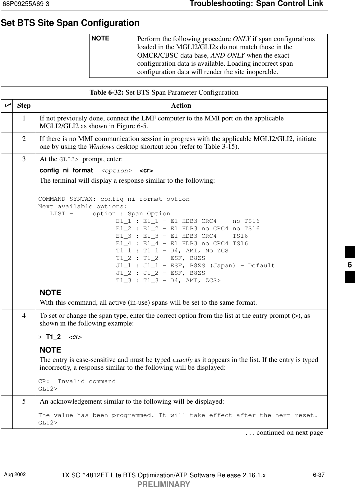 Troubleshooting: Span Control Link68P09255A69-3Aug 2002 1X SCt4812ET Lite BTS Optimization/ATP Software Release 2.16.1.xPRELIMINARY6-37Set BTS Site Span ConfigurationNOTE Perform the following procedure ONLY if span configurationsloaded in the MGLI2/GLI2s do not match those in theOMCR/CBSC data base, AND ONLY when the exactconfiguration data is available. Loading incorrect spanconfiguration data will render the site inoperable.Table 6-32: Set BTS Span Parameter ConfigurationnStep Action1If not previously done, connect the LMF computer to the MMI port on the applicableMGLI2/GLI2 as shown in Figure 6-5.2If there is no MMI communication session in progress with the applicable MGLI2/GLI2, initiateone by using the Windows desktop shortcut icon (refer to Table 3-15).3At the GLI2&gt;  prompt, enter:config  ni  format  &lt;option&gt;  &lt;cr&gt; The terminal will display a response similar to the following:COMMAND SYNTAX: config ni format option Next available options:   LIST -     option : Span Option                    E1_1 : E1_1 - E1 HDB3 CRC4    no TS16                    E1_2 : E1_2 - E1 HDB3 no CRC4 no TS16                    E1_3 : E1_3 - E1 HDB3 CRC4    TS16                    E1_4 : E1_4 - E1 HDB3 no CRC4 TS16                    T1_1 : T1_1 - D4, AMI, No ZCS                    T1_2 : T1_2 - ESF, B8ZS                    J1_1 : J1_1 - ESF, B8ZS (Japan) - Default                    J1_2 : J1_2 - ESF, B8ZS                    T1_3 : T1_3 - D4, AMI, ZCS&gt;NOTEWith this command, all active (in-use) spans will be set to the same format.4To set or change the span type, enter the correct option from the list at the entry prompt (&gt;), asshown in the following example:&gt; T1_2  &lt;cr&gt; NOTEThe entry is case-sensitive and must be typed exactly as it appears in the list. If the entry is typedincorrectly, a response similar to the following will be displayed:CP:  Invalid commandGLI2&gt;5An acknowledgement similar to the following will be displayed:The value has been programmed. It will take effect after the next reset.GLI2&gt;. . . continued on next page6