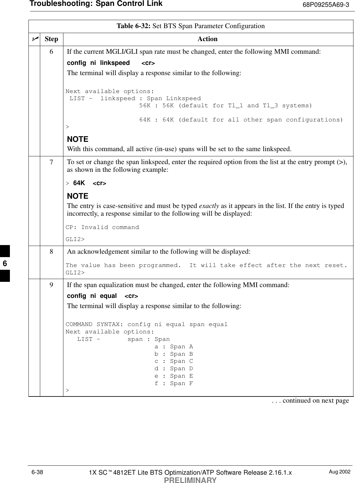 Troubleshooting: Span Control Link 68P09255A69-3Aug 20021X SCt4812ET Lite BTS Optimization/ATP Software Release 2.16.1.xPRELIMINARY6-38Table 6-32: Set BTS Span Parameter ConfigurationnActionStep6If the current MGLI/GLI span rate must be changed, enter the following MMI command:config  ni  linkspeed   &lt;cr&gt; The terminal will display a response similar to the following:Next available options: LIST -  linkspeed : Span Linkspeed                   56K : 56K (default for T1_1 and T1_3 systems)                   64K : 64K (default for all other span configurations)&gt;NOTEWith this command, all active (in-use) spans will be set to the same linkspeed.7To set or change the span linkspeed, enter the required option from the list at the entry prompt (&gt;),as shown in the following example:&gt; 64K  &lt;cr&gt;NOTEThe entry is case-sensitive and must be typed exactly as it appears in the list. If the entry is typedincorrectly, a response similar to the following will be displayed:CP: Invalid commandGLI2&gt;8An acknowledgement similar to the following will be displayed:The value has been programmed.  It will take effect after the next reset.GLI2&gt;9If the span equalization must be changed, enter the following MMI command:config  ni  equal  &lt;cr&gt;The terminal will display a response similar to the following:COMMAND SYNTAX: config ni equal span equal Next available options:   LIST -       span : Span                       a : Span A                       b : Span B                       c : Span C                       d : Span D                       e : Span E                       f : Span F&gt;. . . continued on next page6