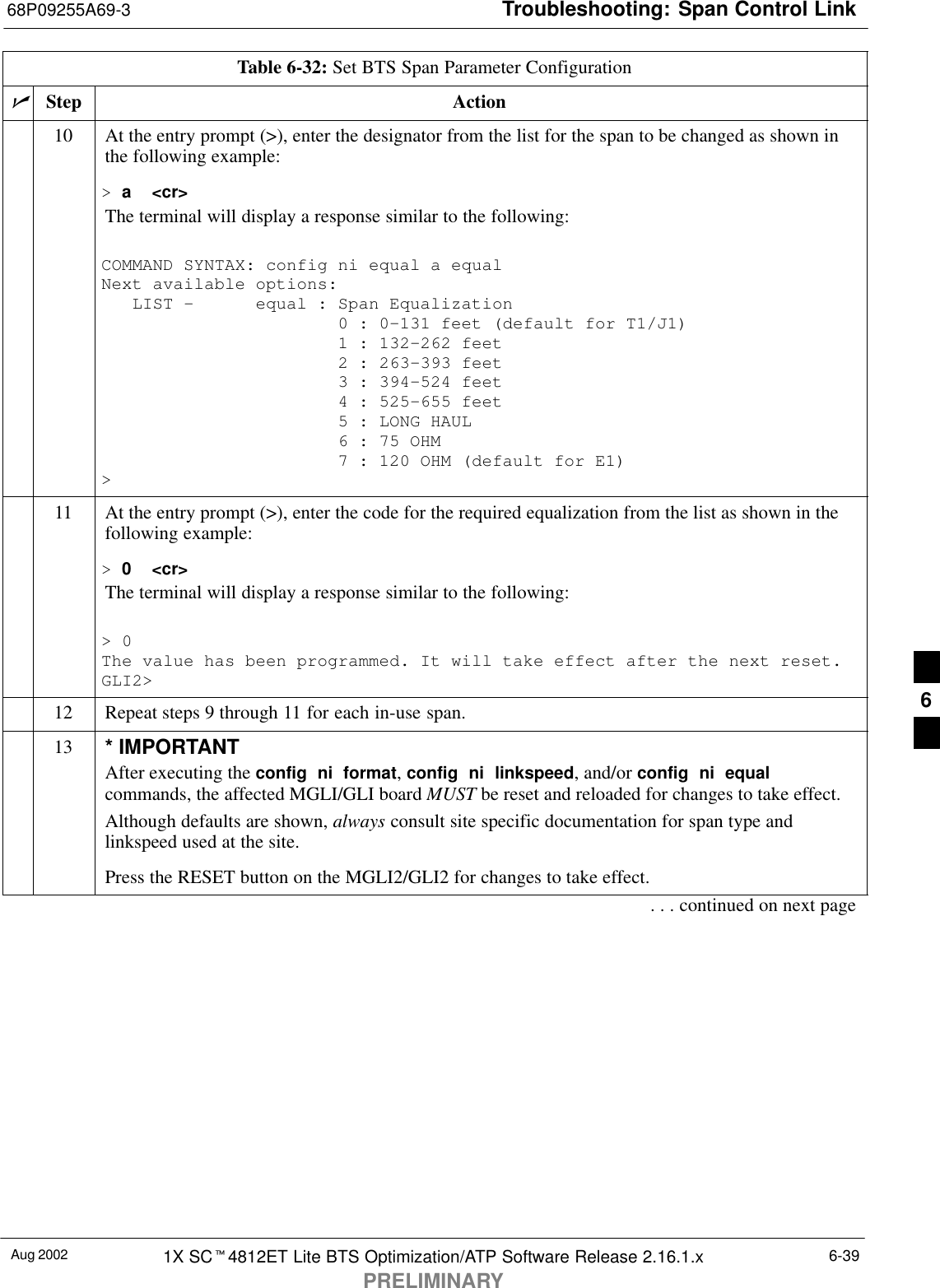 Troubleshooting: Span Control Link68P09255A69-3Aug 2002 1X SCt4812ET Lite BTS Optimization/ATP Software Release 2.16.1.xPRELIMINARY6-39Table 6-32: Set BTS Span Parameter ConfigurationnActionStep10 At the entry prompt (&gt;), enter the designator from the list for the span to be changed as shown inthe following example:&gt; a  &lt;cr&gt;The terminal will display a response similar to the following:COMMAND SYNTAX: config ni equal a equal Next available options:   LIST -      equal : Span Equalization                       0 : 0-131 feet (default for T1/J1)                       1 : 132-262 feet                       2 : 263-393 feet                       3 : 394-524 feet                       4 : 525-655 feet                       5 : LONG HAUL                       6 : 75 OHM                       7 : 120 OHM (default for E1)&gt;11 At the entry prompt (&gt;), enter the code for the required equalization from the list as shown in thefollowing example:&gt; 0  &lt;cr&gt;The terminal will display a response similar to the following:&gt; 0The value has been programmed. It will take effect after the next reset.GLI2&gt;12 Repeat steps 9 through 11 for each in-use span.13 * IMPORTANTAfter executing the config  ni  format, config  ni  linkspeed, and/or config  ni  equalcommands, the affected MGLI/GLI board MUST be reset and reloaded for changes to take effect.Although defaults are shown, always consult site specific documentation for span type andlinkspeed used at the site.Press the RESET button on the MGLI2/GLI2 for changes to take effect.. . . continued on next page6