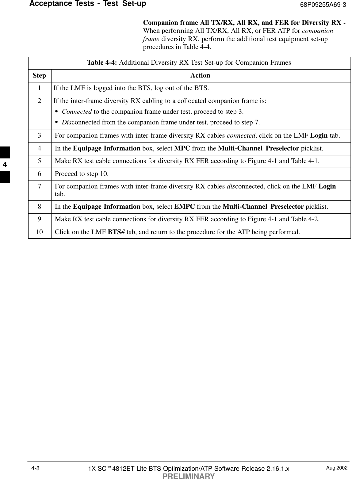 Acceptance Tests - Test Set-up 68P09255A69-3Aug 20021X SCt4812ET Lite BTS Optimization/ATP Software Release 2.16.1.xPRELIMINARY4-8Companion frame All TX/RX, All RX, and FER for Diversity RX -When performing All TX/RX, All RX, or FER ATP for companionframe diversity RX, perform the additional test equipment set-upprocedures in Table 4-4.Table 4-4: Additional Diversity RX Test Set-up for Companion FramesStep Action1If the LMF is logged into the BTS, log out of the BTS.2If the inter-frame diversity RX cabling to a collocated companion frame is:SConnected to the companion frame under test, proceed to step 3.SDisconnected from the companion frame under test, proceed to step 7.3For companion frames with inter-frame diversity RX cables connected, click on the LMF Login tab.4In the Equipage Information box, select MPC from the Multi-Channel Preselector picklist.5Make RX test cable connections for diversity RX FER according to Figure 4-1 and Table 4-1.6Proceed to step 10.7For companion frames with inter-frame diversity RX cables disconnected, click on the LMF Logintab.8In the Equipage Information box, select EMPC from the Multi-Channel Preselector picklist.9Make RX test cable connections for diversity RX FER according to Figure 4-1 and Table 4-2.10 Click on the LMF BTS# tab, and return to the procedure for the ATP being performed. 4