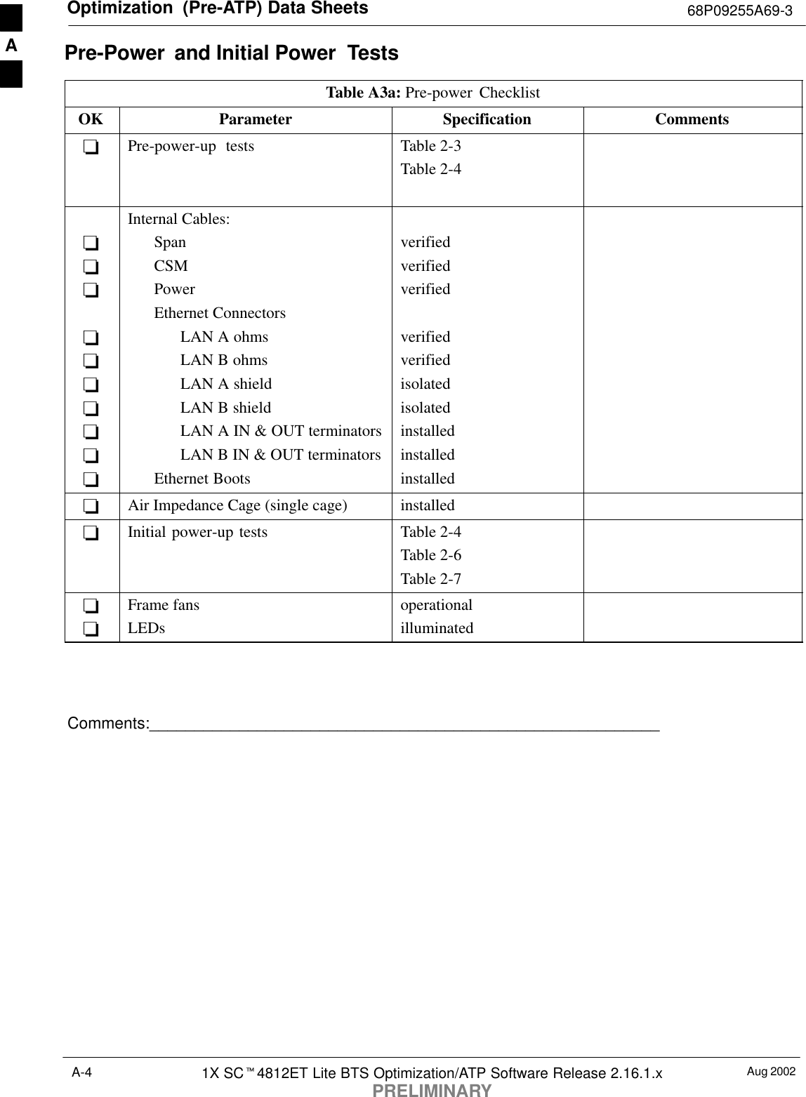 Optimization  (Pre-ATP) Data Sheets 68P09255A69-3Aug 20021X SCt4812ET Lite BTS Optimization/ATP Software Release 2.16.1.xPRELIMINARYA-4Pre-Power  and Initial Power  TestsTable A3a: Pre-power ChecklistOK Parameter Specification Comments-Pre-power-up tests Table 2-3Table 2-4----------Internal Cables:SpanCSMPowerEthernet ConnectorsLAN A ohmsLAN B ohmsLAN A shieldLAN B shieldLAN A IN &amp; OUT terminatorsLAN B IN &amp; OUT terminatorsEthernet Bootsverifiedverifiedverifiedverifiedverifiedisolatedisolatedinstalledinstalledinstalled-Air Impedance Cage (single cage) installed-Initial power-up tests Table 2-4Table 2-6Table 2-7--Frame fansLEDsoperationalilluminatedComments:_________________________________________________________A