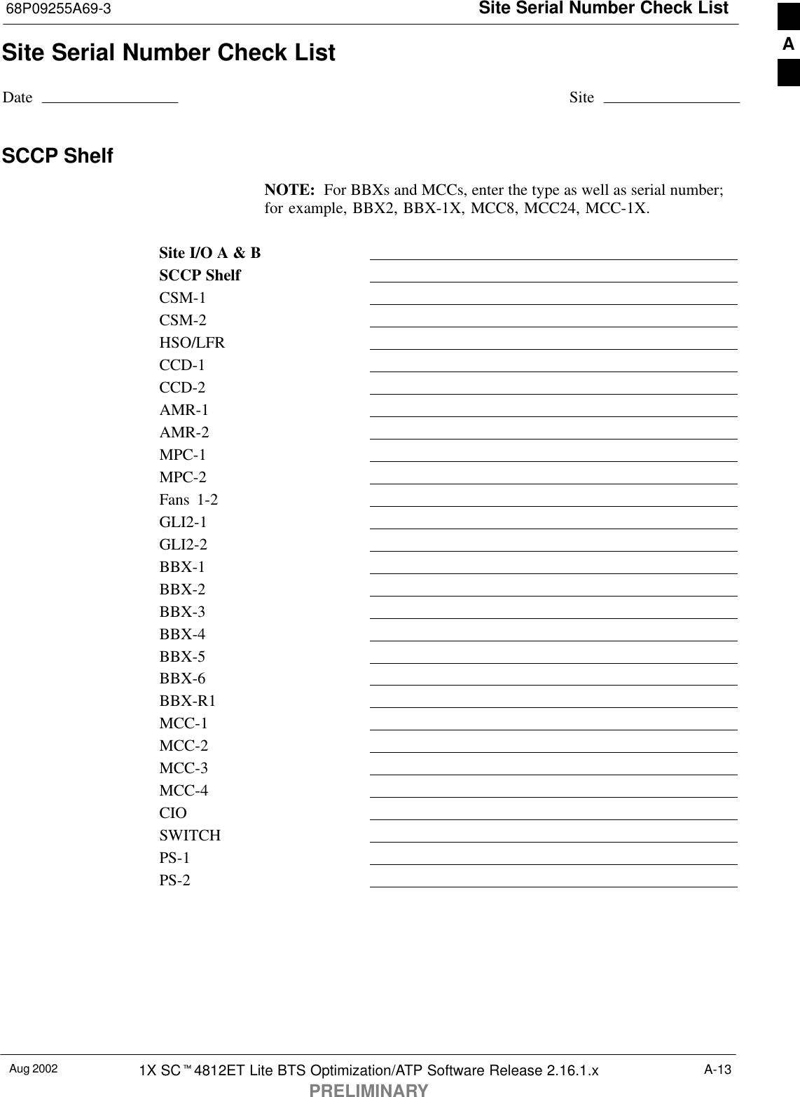 Site Serial Number Check List68P09255A69-3Aug 2002 1X SCt4812ET Lite BTS Optimization/ATP Software Release 2.16.1.xPRELIMINARYA-13Site Serial Number Check ListDate SiteSCCP ShelfNOTE:  For BBXs and MCCs, enter the type as well as serial number;for example, BBX2, BBX-1X, MCC8, MCC24, MCC-1X.Site I/O A &amp; BSCCP ShelfCSM-1CSM-2HSO/LFRCCD-1CCD-2AMR-1AMR-2MPC-1MPC-2Fans 1-2GLI2-1GLI2-2BBX-1BBX-2BBX-3BBX-4BBX-5BBX-6BBX-R1MCC-1MCC-2MCC-3MCC-4CIOSWITCHPS-1PS-2A