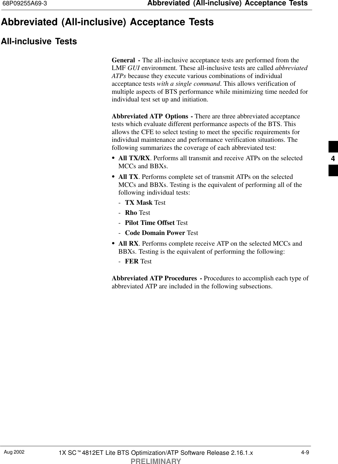 Abbreviated (All-inclusive) Acceptance Tests68P09255A69-3Aug 2002 1X SCt4812ET Lite BTS Optimization/ATP Software Release 2.16.1.xPRELIMINARY4-9Abbreviated (All-inclusive) Acceptance TestsAll-inclusive TestsGeneral - The all-inclusive acceptance tests are performed from theLMF GUI environment. These all-inclusive tests are called abbreviatedATPs because they execute various combinations of individualacceptance tests with a single command. This allows verification ofmultiple aspects of BTS performance while minimizing time needed forindividual test set up and initiation.Abbreviated ATP Options - There are three abbreviated acceptancetests which evaluate different performance aspects of the BTS. Thisallows the CFE to select testing to meet the specific requirements forindividual maintenance and performance verification situations. Thefollowing summarizes the coverage of each abbreviated test:SAll TX/RX. Performs all transmit and receive ATPs on the selectedMCCs and BBXs.SAll TX. Performs complete set of transmit ATPs on the selectedMCCs and BBXs. Testing is the equivalent of performing all of thefollowing individual tests:-TX Mask Test-Rho Test-Pilot Time Offset Test-Code Domain Power TestSAll RX. Performs complete receive ATP on the selected MCCs andBBXs. Testing is the equivalent of performing the following:-FER TestAbbreviated ATP Procedures - Procedures to accomplish each type ofabbreviated ATP are included in the following subsections.4