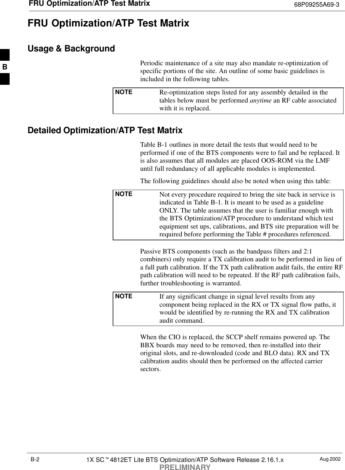 FRU Optimization/ATP Test Matrix 68P09255A69-3Aug 20021X SCt4812ET Lite BTS Optimization/ATP Software Release 2.16.1.xPRELIMINARYB-2FRU Optimization/ATP Test MatrixUsage &amp; BackgroundPeriodic maintenance of a site may also mandate re-optimization ofspecific portions of the site. An outline of some basic guidelines isincluded in the following tables.NOTE Re-optimization steps listed for any assembly detailed in thetables below must be performed anytime an RF cable associatedwith it is replaced.Detailed Optimization/ATP Test MatrixTable B-1 outlines in more detail the tests that would need to beperformed if one of the BTS components were to fail and be replaced. Itis also assumes that all modules are placed OOS-ROM via the LMFuntil full redundancy of all applicable modules is implemented.The following guidelines should also be noted when using this table:NOTE Not every procedure required to bring the site back in service isindicated in Table B-1. It is meant to be used as a guidelineONLY. The table assumes that the user is familiar enough withthe BTS Optimization/ATP procedure to understand which testequipment set ups, calibrations, and BTS site preparation will berequired before performing the Table # procedures referenced.Passive BTS components (such as the bandpass filters and 2:1combiners) only require a TX calibration audit to be performed in lieu ofa full path calibration. If the TX path calibration audit fails, the entire RFpath calibration will need to be repeated. If the RF path calibration fails,further troubleshooting is warranted.NOTE If any significant change in signal level results from anycomponent being replaced in the RX or TX signal flow paths, itwould be identified by re-running the RX and TX calibrationaudit command.When the CIO is replaced, the SCCP shelf remains powered up. TheBBX boards may need to be removed, then re-installed into theiroriginal slots, and re-downloaded (code and BLO data). RX and TXcalibration audits should then be performed on the affected carriersectors.B